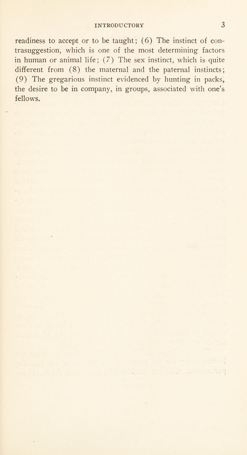 readiness to accept or to be taught; (6) The instinct of con- trasuggestion, which is one of the most determining factors in human or animal life; (7) The sex instinct, which is quite different from (8) the maternal and the paternal instincts; (9) The gregarious instinct evidenced by hunting in packs, the desire to be in company, in groups, associated with one’s fellows.