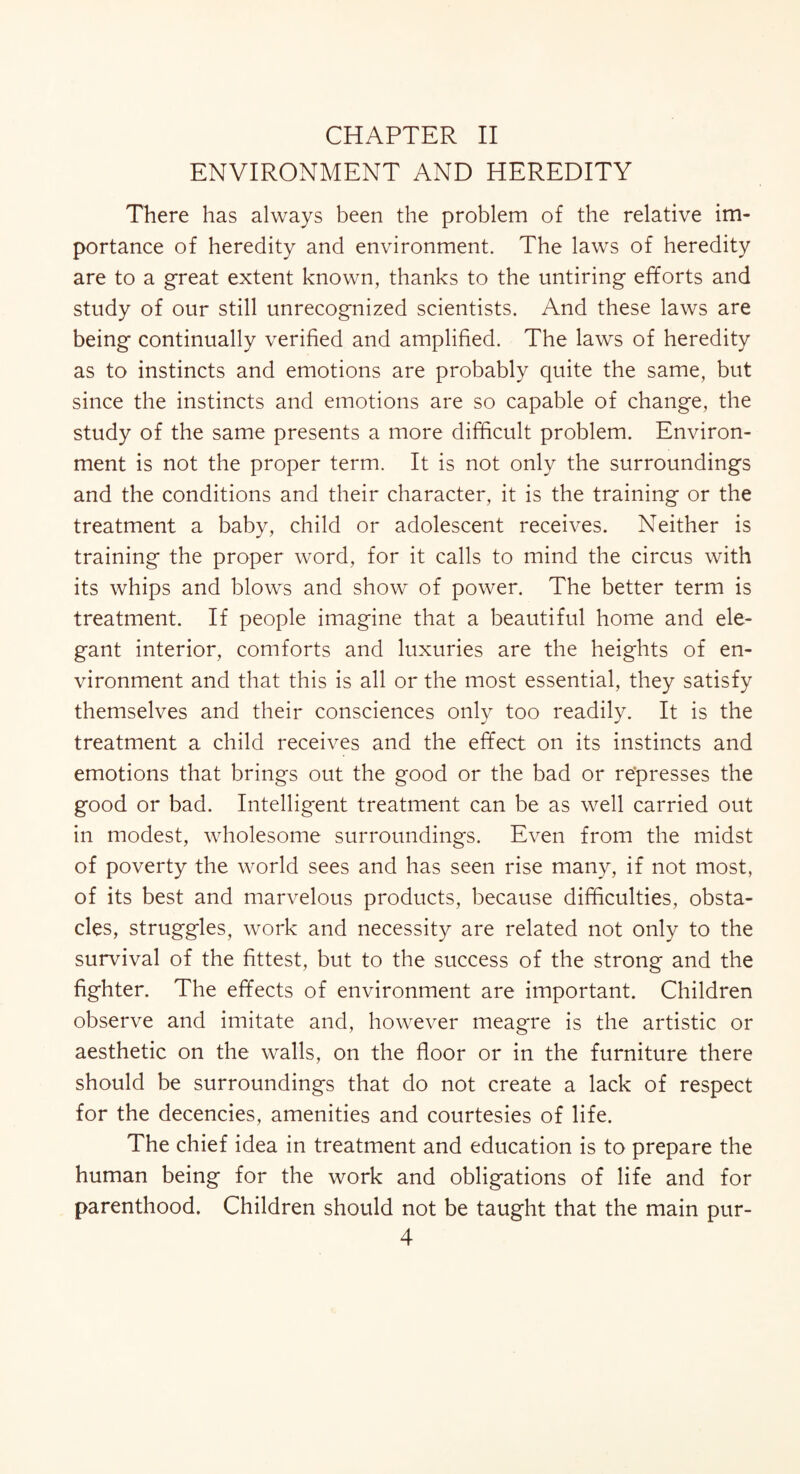 CHAPTER II ENVIRONMENT AND HEREDITY There has always been the problem of the relative im¬ portance of heredity and environment. The laws of heredity are to a great extent known, thanks to the untiring efforts and study of our still unrecognized scientists. And these laws are being continually verified and amplified. The laws of heredity as to instincts and emotions are probably quite the same, but since the instincts and emotions are so capable of change, the study of the same presents a more difficult problem. Environ¬ ment is not the proper term. It is not only the surroundings and the conditions and their character, it is the training or the treatment a baby, child or adolescent receives. Neither is training the proper word, for it calls to mind the circus with its whips and blows and show of power. The better term is treatment. If people imagine that a beautiful home and ele¬ gant interior, comforts and luxuries are the heights of en¬ vironment and that this is all or the most essential, they satisfy themselves and their consciences only too readily. It is the treatment a child receives and the effect on its instincts and emotions that brings out the good or the bad or represses the good or bad. Intelligent treatment can be as well carried out in modest, wholesome surroundings. Even from the midst of poverty the world sees and has seen rise many, if not most, of its best and marvelous products, because difficulties, obsta¬ cles, struggles, work and necessity are related not only to the survival of the fittest, but to the success of the strong and the fighter. The effects of environment are important. Children observe and imitate and, however meagre is the artistic or aesthetic on the walls, on the floor or in the furniture there should be surroundings that do not create a lack of respect for the decencies, amenities and courtesies of life. The chief idea in treatment and education is to prepare the human being for the work and obligations of life and for parenthood. Children should not be taught that the main pur-