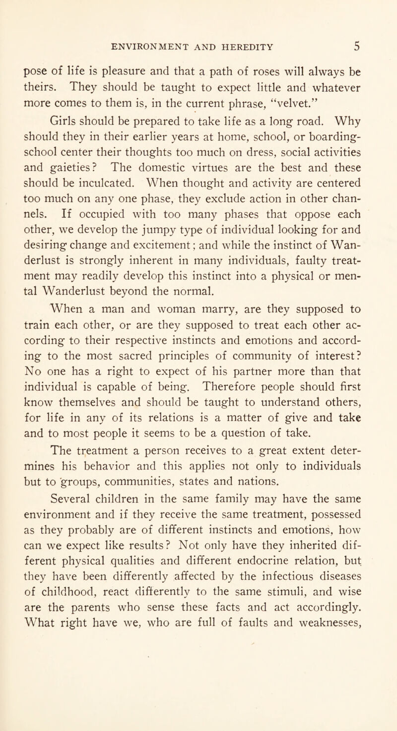 pose of life is pleasure and that a path of roses will always be theirs. They should be taught to expect little and whatever more comes to them is, in the current phrase, “velvet.” Girls should be prepared to take life as a long road. Why should they in their earlier years at home, school, or boarding- school center their thoughts too much on dress, social activities and gaieties? The domestic virtues are the best and these should be inculcated. When thought and activity are centered too much on any one phase, they exclude action in other chan¬ nels. If occupied with too many phases that oppose each other, we develop the jumpy type of individual looking for and desiring change and excitement; and while the instinct of Wan¬ derlust is strongly inherent in many individuals, faulty treat¬ ment may readily develop this instinct into a physical or men¬ tal Wanderlust beyond the normal. When a man and woman marry, are they supposed to train each other, or are they supposed to treat each other ac¬ cording* to their respective instincts and emotions and accord¬ ing to the most sacred principles of community of interest? No one has a right to expect of his partner more than that individual is capable of being. Therefore people should first know themselves and should be taught to understand others, for life in any of its relations is a matter of give and take and to most people it seems to be a question of take. The treatment a person receives to a great extent deter¬ mines his behavior and this applies not only to individuals but to groups, communities, states and nations. Several children in the same family may have the same environment and if they receive the same treatment, possessed as they probably are of different instincts and emotions, how can we expect like results? Not only have they inherited dif¬ ferent physical qualities and different endocrine relation, but they have been differently affected by the infectious diseases of childhood, react differently to the same stimuli, and wise are the parents who sense these facts and act accordingly. What right have we, who are full of faults and weaknesses,