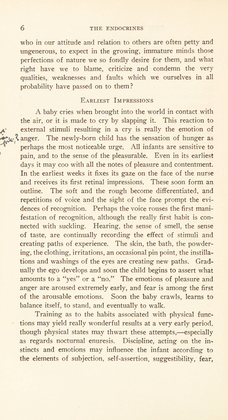 who in our attitude and relation to others are often petty and ungenerous, to expect in the growing, immature minds those perfections of nature we so fondly desire for them, and what right have we to blame, criticize and condemn the very qualities, weaknesses and faults which we ourselves in all probability have passed on to them? Earliest Impressions A baby cries when brought into the world in contact with the air, or it is made to cry by slapping it. This reaction to external stimuli resulting in a cry is really the emotion of X anger. The newly-born child has the sensation of hunger as perhaps the most noticeable urge. All infants are sensitive to pain, and to the sense of the pleasurable. Even in its earliest days it may coo with all the notes of pleasure and contentment. In the earliest weeks it fixes its gaze on the face of the nurse and receives its first retinal impressions. These soon form an outline. The soft and the rough become differentiated, and repetitions of voice and the sight of the face prompt the evi¬ dences of recognition. Perhaps the voice rouses the first mani¬ festation of recognition, although the really first habit is con¬ nected with suckling. Hearing, the sense of smell, the sense of taste, are continually recording the effect of stimuli and creating paths of experience. The skin, the bath, the powder¬ ing, the clothing, irritations, an occasional pin point, the instilla¬ tions and washings of the eyes are creating new paths. Grad¬ ually the ego develops and soon the child begins to assert what amounts to a “yes” or a “no.” The emotions of pleasure and anger are aroused extremely early, and fear is among the first of the arousable emotions. Soon the baby crawls, learns to balance itself, to stand, and eventually to walk. Training as to the habits associated with physical func¬ tions may yield really wonderful results at a very early period, though physical states may thwart these attempts,—especially as regards nocturnal enuresis. Discipline, acting on the in¬ stincts and emotions may influence the infant according to the elements of subjection, self-assertion, suggestibility, fear,