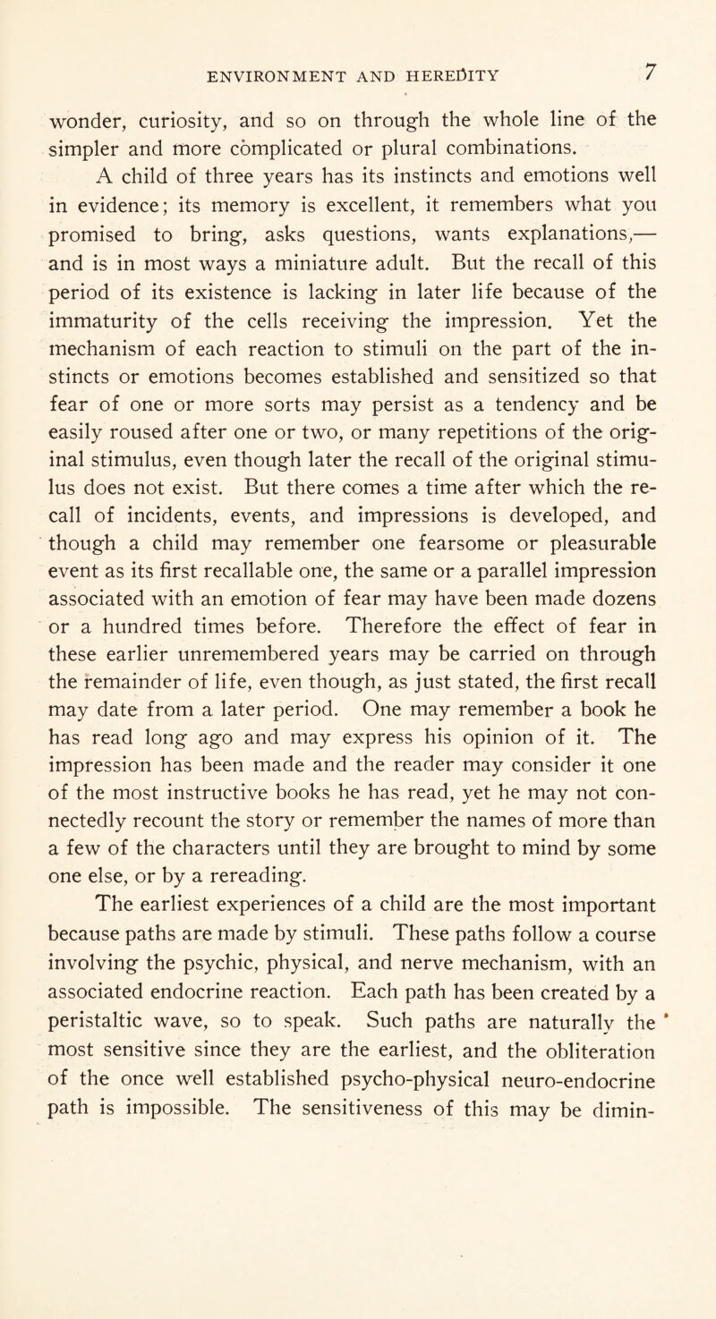 wonder, curiosity, and so on through the whole line of the simpler and more complicated or plural combinations. A child of three years has its instincts and emotions well in evidence; its memory is excellent, it remembers what you promised to bring, asks questions, wants explanations,— and is in most ways a miniature adult. But the recall of this period of its existence is lacking in later life because of the immaturity of the cells receiving the impression. Yet the mechanism of each reaction to stimuli on the part of the in¬ stincts or emotions becomes established and sensitized so that fear of one or more sorts may persist as a tendency and be easily roused after one or two, or many repetitions of the orig¬ inal stimulus, even though later the recall of the original stimu¬ lus does not exist. But there comes a time after which the re¬ call of incidents, events, and impressions is developed, and though a child may remember one fearsome or pleasurable event as its first recallable one, the same or a parallel impression associated with an emotion of fear may have been made dozens or a hundred times before. Therefore the effect of fear in these earlier unremembered years may be carried on through the remainder of life, even though, as just stated, the first recall may date from a later period. One may remember a book he has read long ago and may express his opinion of it. The impression has been made and the reader may consider it one of the most instructive books he has read, yet he may not con¬ nectedly recount the story or remember the names of more than a few of the characters until they are brought to mind by some one else, or by a rereading. The earliest experiences of a child are the most important because paths are made by stimuli. These paths follow a course involving the psychic, physical, and nerve mechanism, with an associated endocrine reaction. Each path has been created by a peristaltic wave, so to speak. Such paths are naturally the * most sensitive since they are the earliest, and the obliteration of the once well established psycho-physical neuro-endocrine path is impossible. The sensitiveness of this may be dimin-