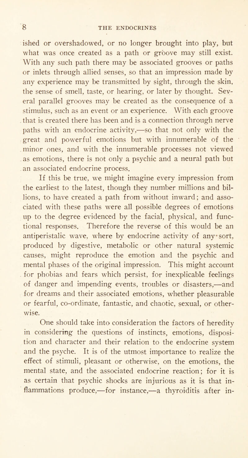 ished or overshadowed, or no longer brought into play, but what was once created as a path or groove may still exist. With any such path there may be associated grooves or paths or inlets through allied senses, so that an impression made by any experience may be transmitted by sight, through the skin, the sense of smell, taste, or hearing, or later by thought. Sev¬ eral parallel grooves may be created as the consequence of a stimulus, such as an event or an experience. With each groove that is created there has been and is a connection through nerve paths with an endocrine activity,—so that not only with the great and powerful emotions but with innumerable of the minor ones, and with the innumerable processes not viewed as emotions, there is not only a psychic and a neural path but an associated endocrine process. If this be true, we might imagine every impression from the earliest to the latest, though they number millions and bil¬ lions, to have created a path from without inward; and asso¬ ciated with these paths were all possible degrees of emotions up to the degree evidenced by the facial, physical, and func¬ tional responses. Therefore the reverse of this would be an antiperistalic wave, where by endocrine activity of any* sort, produced by digestive, metabolic or other natural systemic causes, might reproduce the emotion and the psychic and mental phases of the original impression. This might account for phobias and fears which persist, for inexplicable feelings of danger and impending events, troubles or disasters,—and for dreams and their associated emotions, whether pleasurable or fearful, co-ordinate, fantastic, and chaotic, sexual, or other¬ wise. One should take into consideration the factors of heredity in considering the questions of instincts, emotions, disposi¬ tion and character and their relation to the endocrine system and the psyche. It is of the utmost importance to realize the effect of stimuli, pleasant or otherwise, on the emotions, the mental state, and the associated endocrine reaction; for it is as certain that psychic shocks are injurious as it is that in¬ flammations produce,—for instance,—a thyroiditis after in-