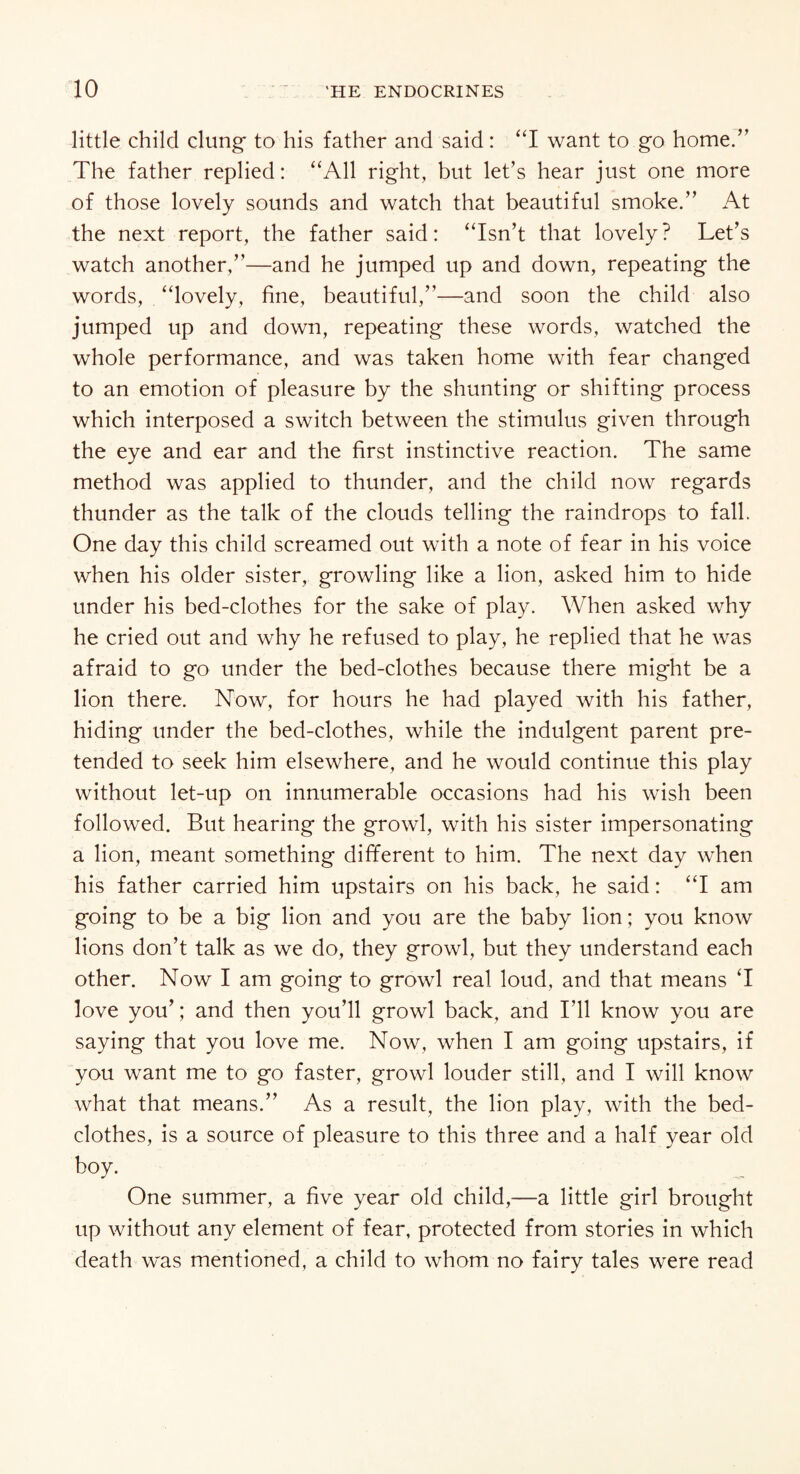 little child clung- to his father and said: “I want to go home.” The father replied: “All right, but let’s hear just one more of those lovely sounds and watch that beautiful smoke.” At the next report, the father said: “Isn’t that lovely? Let’s watch another,”—and he jumped up and down, repeating the words, “lovely, fine, beautiful,”—and soon the child also jumped up and down, repeating these words, watched the whole performance, and was taken home with fear changed to an emotion of pleasure by the shunting or shifting process which interposed a switch between the stimulus given through the eye and ear and the first instinctive reaction. The same method was applied to thunder, and the child now regards thunder as the talk of the clouds telling the raindrops to fall. One day this child screamed out with a note of fear in his voice when his older sister, growling like a lion, asked him to hide under his bed-clothes for the sake of play. When asked why he cried out and why he refused to play, he replied that he was afraid to go under the bed-clothes because there might be a lion there. Now, for hours he had played with his father, hiding under the bed-clothes, while the indulgent parent pre¬ tended to seek him elsewhere, and he would continue this play without let-up on innumerable occasions had his wish been followed. But hearing the growl, with his sister impersonating a lion, meant something different to him. The next day when his father carried him upstairs on his back, he said: “I am going to be a big lion and you are the baby lion; you know lions don’t talk as we do, they growl, but they understand each other. Now I am going to growl real loud, and that means T love you’; and then you’ll growl back, and I’ll know you are saying that you love me. Now, when I am going upstairs, if you want me to go faster, growl louder still, and I will know what that means.” As a result, the lion play, with the bed¬ clothes, is a source of pleasure to this three and a half year old boy. One summer, a five year old child,—a little girl brought up without any element of fear, protected from stories in which death w'as mentioned, a child to whom no fairy tales were read