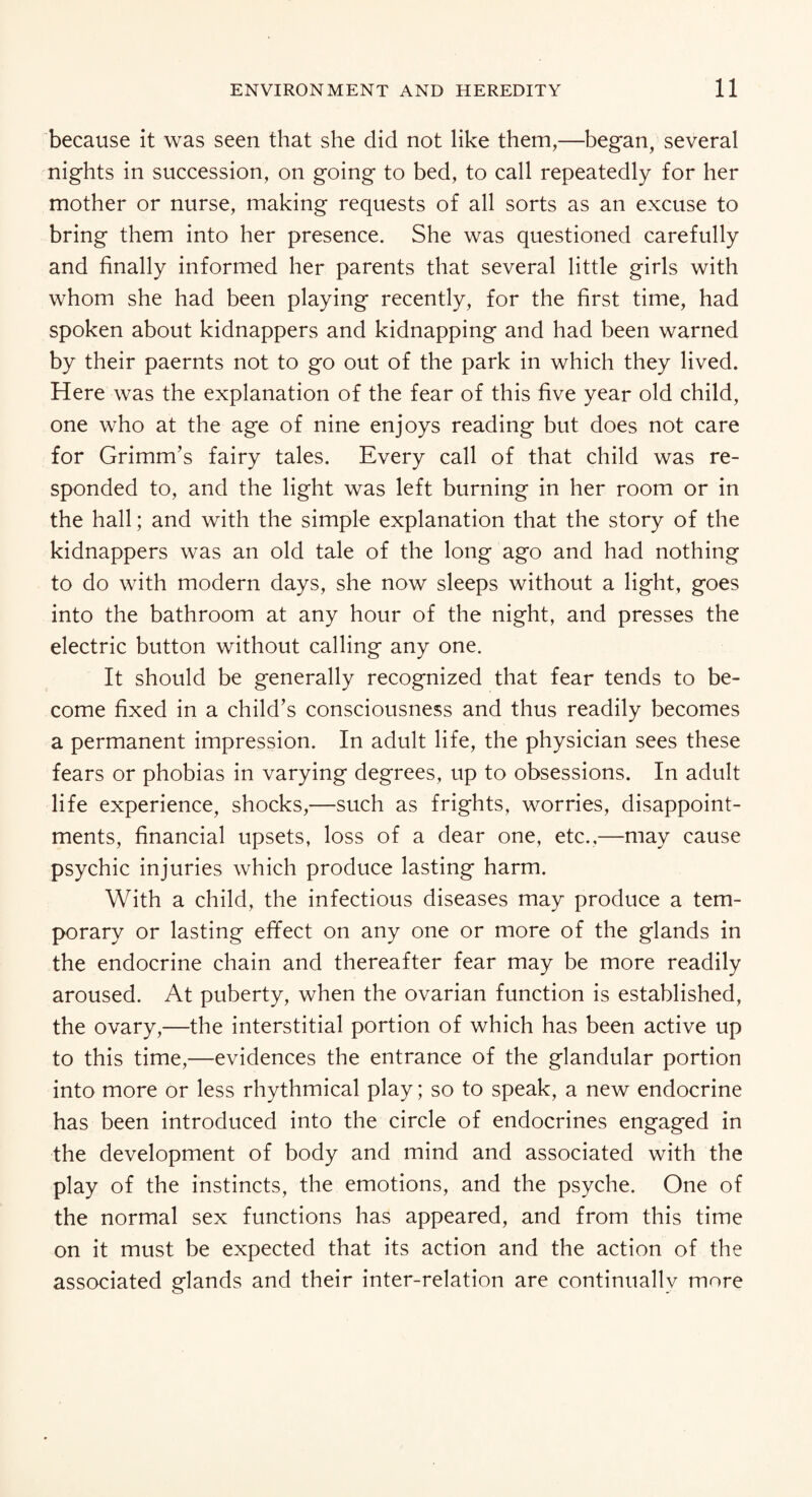 because it was seen that she did not like them,—began; several nights in succession, on going to bed, to call repeatedly for her mother or nurse, making requests of all sorts as an excuse to bring them into her presence. She was questioned carefully and finally informed her parents that several little girls with whom she had been playing recently, for the first time, had spoken about kidnappers and kidnapping and had been warned by their paernts not to go out of the park in which they lived. Here was the explanation of the fear of this five year old child, one who at the age of nine enjoys reading but does not care for Grimm’s fairy tales. Every call of that child was re¬ sponded to, and the light was left burning in her room or in the hall; and with the simple explanation that the story of the kidnappers was an old tale of the long ago and had nothing to do with modern days, she now sleeps without a light, goes into the bathroom at any hour of the night, and presses the electric button without calling any one. It should be generally recognized that fear tends to be¬ come fixed in a child’s consciousness and thus readily becomes a permanent impression. In adult life, the physician sees these fears or phobias in varying degrees, up to obsessions. In adult life experience, shocks,—such as frights, worries, disappoint¬ ments, financial upsets, loss of a dear one, etc.,—may cause psychic injuries which produce lasting harm. With a child, the infectious diseases may produce a tem¬ porary or lasting effect on any one or more of the glands in the endocrine chain and thereafter fear may be more readily aroused. At puberty, when the ovarian function is established, the ovary,—the interstitial portion of which has been active up to this time,—evidences the entrance of the glandular portion into more or less rhythmical play; so to speak, a new endocrine has been introduced into the circle of endocrines engaged in the development of body and mind and associated with the play of the instincts, the emotions, and the psyche. One of the normal sex functions has appeared, and from this time on it must be expected that its action and the action of the associated glands and their inter-relation are continually more