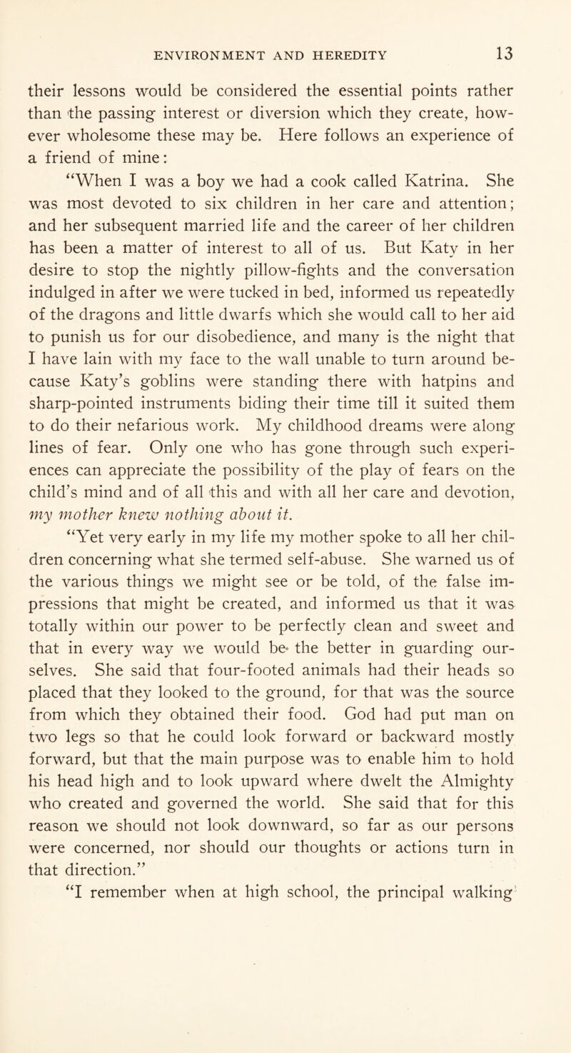 their lessons would be considered the essential points rather than the passing interest or diversion which they create, how¬ ever wholesome these may be. Here follows an experience of a friend of mine: “When I was a boy we had a cook called Katrina. She was most devoted to six children in her care and attention; and her subsequent married life and the career of her children has been a matter of interest to all of us. But Katv in her desire to stop the nightly pillow-fights and the conversation indulged in after we were tucked in bed, informed us repeatedly of the dragons and little dwarfs which she would call to her aid to punish us for our disobedience, and many is the night that I have lain with my face to the wall unable to turn around be¬ cause Katy’s goblins were standing there with hatpins and sharp-pointed instruments biding their time till it suited them to do their nefarious work. My childhood dreams were along lines of fear. Only one who has gone through such experi¬ ences can appreciate the possibility of the play of fears on the child’s mind and of all -this and with all her care and devotion, my mother knew nothing about it. “Yet very early in my life my mother spoke to all her chil¬ dren concerning what she termed self-abuse. She warned us of the various things we might see or be told, of the false im¬ pressions that might be created, and informed us that it was totally within our power to be perfectly clean and sweet and that in every way we would be* the better in guarding our¬ selves. She said that four-footed animals had their heads so placed that they looked to the ground, for that was the source from which they obtained their food. God had put man on two legs so that he could look forward or backward mostly forward, but that the main purpose was to enable him to hold his head high and to look upward where dwelt the Almighty who created and governed the world. She said that for this reason we should not look downward, so far as our persons were concerned, nor should our thoughts or actions turn in that direction.” “I remember when at high school, the principal walking