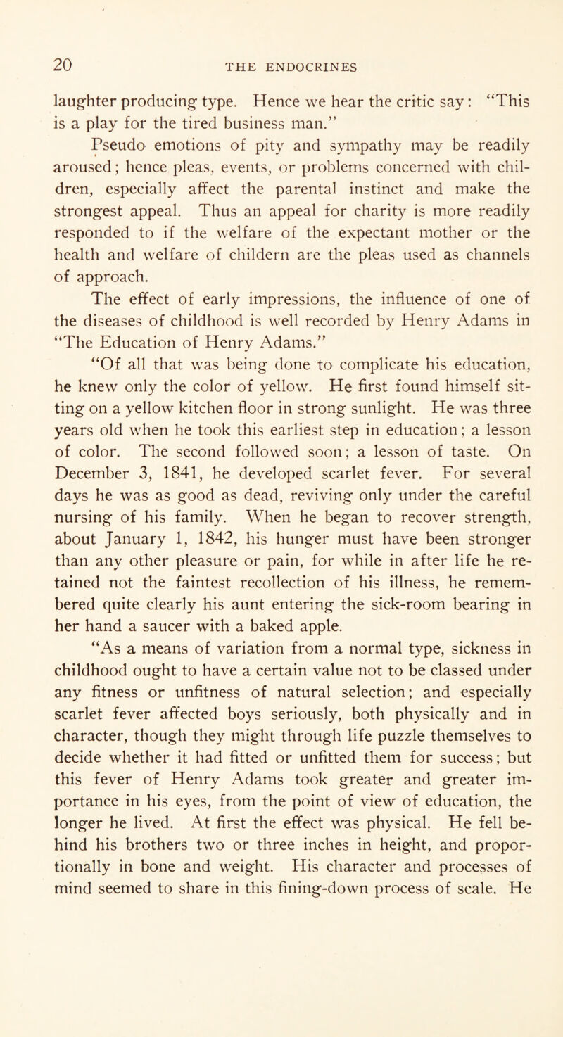laughter producing type. Hence we hear the critic say: “This is a play for the tired business man.” Pseudo emotions of pity and sympathy may be readily aroused; hence pleas, events, or problems concerned with chil¬ dren, especially affect the parental instinct and make the strongest appeal. Thus an appeal for charity is more readily responded to if the welfare of the expectant mother or the health and welfare of childern are the pleas used as channels of approach. The effect of early impressions, the influence of one of the diseases of childhood is well recorded by Henry Adams in “The Education of Henry Adams.” “Of all that was being done to complicate his education, he knew only the color of yellow. He first found himself sit¬ ting on a yellow kitchen floor in strong sunlight. He was three years old when he took this earliest step in education; a lesson of color. The second followed soon; a lesson of taste. On December 3, 1841, he developed scarlet fever. For several days he was as good as dead, reviving only under the careful nursing of his family. When he began to recover strength, about January 1, 1842, his hunger must have been stronger than any other pleasure or pain, for while in after life he re¬ tained not the faintest recollection of his illness, he remem¬ bered quite clearly his aunt entering the sick-room bearing in her hand a saucer with a baked apple. “As a means of variation from a normal type, sickness in childhood ought to have a certain value not to be classed under any fitness or unfitness of natural selection; and especially scarlet fever affected boys seriously, both physically and in character, though they might through life puzzle themselves to decide whether it had fitted or unfitted them for success; but this fever of Henry Adams took greater and greater im¬ portance in his eyes, from the point of view of education, the longer he lived. At first the effect was physical. He fell be¬ hind his brothers two or three inches in height, and propor¬ tionally in bone and weight. His character and processes of mind seemed to share in this fining-down process of scale. He