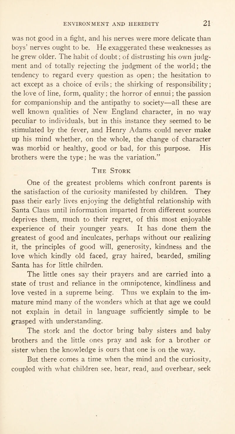 was not good in a fight, and his nerves were more delicate than boys’ nerves ought to be. He exaggerated these weaknesses as he grew older. The habit of doubt; of distrusting his own judg¬ ment and of totally rejecting the judgment of the world; the tendency to regard every question as open; the hesitation to act except as a choice of evils; the shirking of responsibility; the love of line, form, quality; the horror of ennui; the passion for companionship and the antipathy to society—all these are well known qualities of New England character, in no way peculiar to individuals, but in this instance they seemed to be stimulated by the fever, and Henry Adams could never make up his mind whether, on the whole, the change of character was morbid or healthy, good or bad, for this purpose. His brothers were the type; he was the variation.” The Stork One of the greatest problems which confront parents is the satisfaction of the curiosity manifested by children. They pass their early lives enjoying the delightful relationship with Santa Claus until information imparted from different sources deprives them, much to their regret, of this most enjoyable experience of their younger years. It has done them the greatest of good and inculcates, perhaps without our realizing it, the principles of good will, generosity, kindness and the love which kindly old faced, gray haired, bearded, smiling Santa has for little chilrden. The little ones say their prayers and are carried into a state of trust and reliance in the omnipotence, kindliness and love vested in a supreme being. Thus we explain to the im¬ mature mind many of the wonders which at that age we could not explain in detail in language sufficiently simple to be grasped with understanding. The stork and the doctor bring baby sisters and baby brothers and the little ones pray and ask for a brother or sister when the knowledge is ours that one is on the way. But there comes a time when the mind and the curiosity, coupled with what children see, hear, read, and overhear, seek