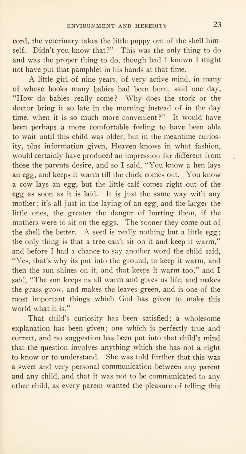 cord, the veterinary takes the little puppy out of the shell him¬ self. Didn’t you know that?” This was the only thing to do and was the proper thing to do, though had I known I might not have put that pamphlet in his hands at that time. A little girl of nine years, of very active mind, in many of whose books many babies had been born, said one day, “How do babies really come? Why does the stork or the doctor bring it so late in the morning instead of in the day time, when it is so much more convenient?” It would have been perhaps a more comfortable feeling to have been able to wait until this child was older, but in the meantime curios¬ ity, plus information given, Heaven knows in what fashion, would certainly have produced an impression far different from those the parents desire, and so I said, “You know a hen lays an egg, and keeps it warm till the chick comes out. You know a cow lays an egg, but the little calf comes right out of the egg as soon as it is laid. It is just the same way with any mother; it’s all just in the laying of an egg, and the larger the little ones, the greater the danger of hurting them, if the mothers were to sit on the eggs. The sooner they come out of the shell the better. A seed is really nothing but a little egg; the only thing is that a tree can’t sit on it and keep it warm,” and before I had a chance to say another word the child said, “Yres, that’s why its put into the ground, to keep it warm, and then the sun shines on it, and that keeps it warm too,” and I said, “The sun keeps us all warm and gives us life, and makes the grass grow, and makes the leaves green, and is one of the most important things which God has given to make this world what it is.” That child’s curiosity has been satisfied; a wholesome explanation has been given; one which is perfectly true and correct, and no suggestion has been put into that child’s mind that the question involves anything which she has not a right to know or to understand. She was told further that this was a sweet and very personal communication between any parent and any child, and that it was not to be communicated to any other child, as every parent wanted the pleasure of telling this