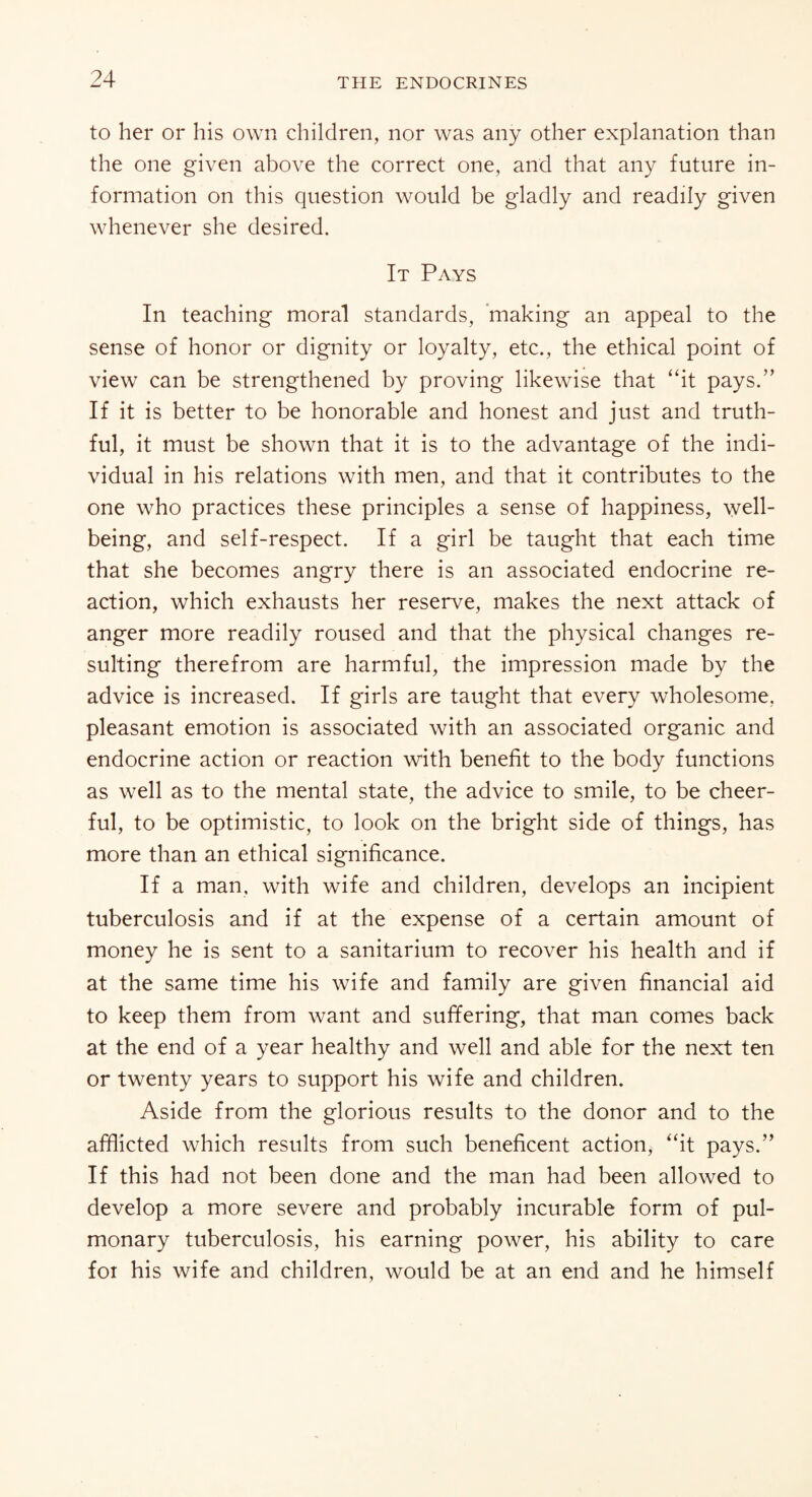 to her or his own children, nor was any other explanation than the one given above the correct one, and that any future in¬ formation on this question would be gladly and readily given whenever she desired. It Pays In teaching moral standards, making an appeal to the sense of honor or dignity or loyalty, etc., the ethical point of view can be strengthened by proving likewise that “it pays.” If it is better to be honorable and honest and just and truth¬ ful, it must be shown that it is to the advantage of the indi¬ vidual in his relations with men, and that it contributes to the one who practices these principles a sense of happiness, well¬ being, and self-respect. If a girl be taught that each time that she becomes angry there is an associated endocrine re¬ action, which exhausts her reserve, makes the next attack of anger more readily roused and that the physical changes re¬ sulting therefrom are harmful, the impression made by the advice is increased. If girls are taught that every wholesome, pleasant emotion is associated with an associated organic and endocrine action or reaction with benefit to the body functions as well as to the mental state, the advice to smile, to be cheer¬ ful, to be optimistic, to look on the bright side of things, has more than an ethical significance. If a man, with wife and children, develops an incipient tuberculosis and if at the expense of a certain amount of money he is sent to a sanitarium to recover his health and if at the same time his wife and family are given financial aid to keep them from want and suffering, that man comes back at the end of a year healthy and well and able for the next ten or twenty years to support his wife and children. Aside from the glorious results to the donor and to the afflicted which results from such beneficent action, “it pays.” If this had not been done and the man had been allowed to develop a more severe and probably incurable form of pul¬ monary tuberculosis, his earning power, his ability to care for his wife and children, would be at an end and he himself