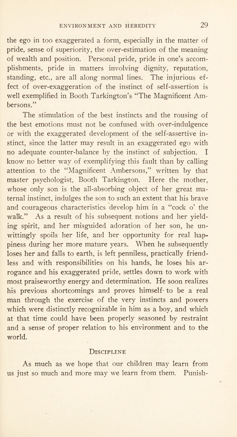 the ego in too exaggerated a form, especially in the matter of pride, sense of superiority, the over-estimation of the meaning of wealth and position. Personal pride, pride in one’s accom¬ plishments, pride in matters involving dignity, reputation, standing, etc., are all along normal lines. The injurious ef¬ fect of over-exaggeration of the instinct of self-assertion is well exemplified in Booth Tarkington’s “The Magnificent Am- bersons.” The stimulation of the best instincts and the rousing of the best emotions must not be confused with over-indulgence or with the exaggerated development of the self-assertive in¬ stinct, since the latter may result in an exaggerated ego with no adequate counter-balance by the instinct of subjection. I know no better way of exemplifying this fault than by calling attention to the “Magnificent Ambersons,’’ written by that master psychologist, Booth Tarkington. Here the mother, whose only son is the all-absorbing object of her great ma¬ ternal instinct, indulges the son to such an extent that his brave and courageous characteristics develop him in a “cock o’ the walk.” As a result of his subsequent notions and her yield¬ ing spirit, and her misguided adoration of her son, he un¬ wittingly spoils her life, and her opportunity for real hap¬ piness during her more mature years. When he subsequently loses her and falls to earth, is left penniless, practically friend¬ less and with responsibilities on his hands, he loses his ar¬ rogance and his exaggerated pride, settles down to work with most praiseworthy energy and determination. He soon realizes his previous shortcomings and proves himself- to be a real man through the exercise of the very instincts and powers which were distinctly recognizable in him as a boy, and which at that time could have been properly seasoned by restraint and a sense of proper relation to his environment and to the world. Discipline As much as we hope that our children may learn from us just so much and more may we learn from them. Punish-