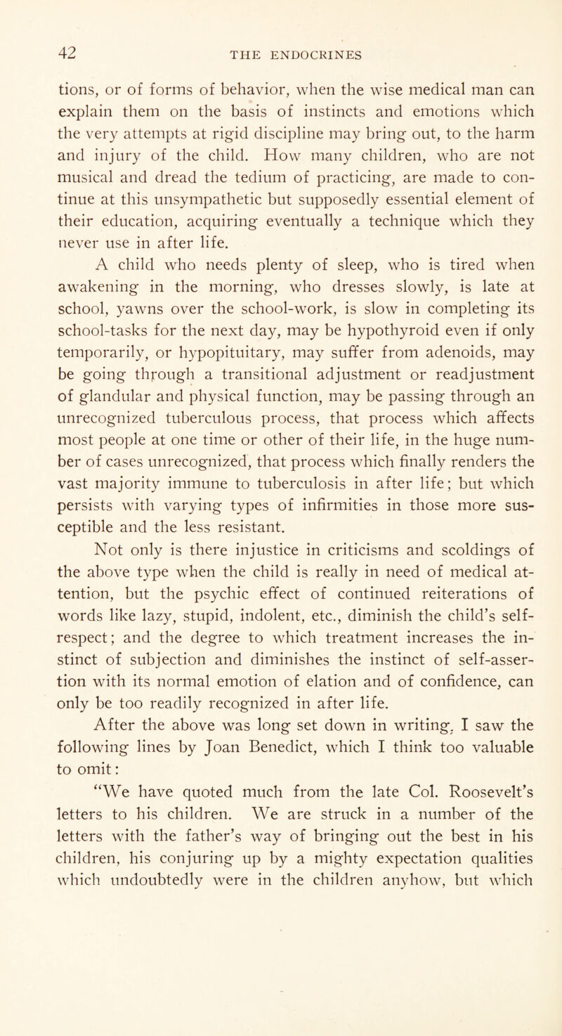 tions, or of forms of behavior, when the wise medical man can explain them on the basis of instincts and emotions which the very attempts at rigid discipline may bring out, to the harm and injury of the child. How many children, who are not musical and dread the tedium of practicing, are made to con¬ tinue at this unsympathetic but supposedly essential element of their education, acquiring eventually a technique which they never use in after life. A child who needs plenty of sleep, who is tired when awakening in the morning, who dresses slowly, is late at school, yawns over the school-work, is slow in completing its school-tasks for the next day, may be hypothyroid even if only temporarily, or hypopituitary, may suffer from adenoids, may be going through a transitional adjustment or readjustment of glandular and physical function, may be passing through an unrecognized tuberculous process, that process which affects most people at one time or other of their life, in the huge num¬ ber of cases unrecognized, that process which finally renders the vast majority immune to tuberculosis in after life; but which persists with varying types of infirmities in those more sus¬ ceptible and the less resistant. Not only is there injustice in criticisms and scoldings of the above type when the child is really in need of medical at¬ tention, but the psychic effect of continued reiterations of words like lazy, stupid, indolent, etc., diminish the child’s self- respect; and the degree to which treatment increases the in¬ stinct of subjection and diminishes the instinct of self-asser¬ tion with its normal emotion of elation and of confidence, can only be too readily recognized in after life. After the above was long set down in writing. I saw the following lines by Joan Benedict, which I think too valuable to omit: “We have quoted much from the late Col. Roosevelt’s letters to his children. We are struck in a number of the letters with the father’s way of bringing out the best in his children, his conjuring up by a mighty expectation qualities which undoubtedly were in the children anyhow, but which