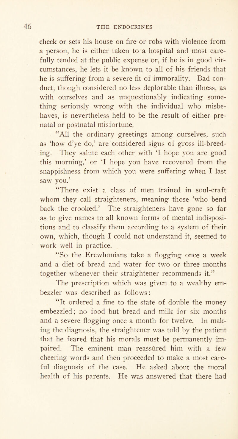 check or sets his house on fire or robs with violence from a person, he is either taken to a hospital and most care¬ fully tended at the public expense or, if he is in good cir¬ cumstances, he lets it be known to all of his friends that he is suffering from a severe fit of immorality. Bad con¬ duct, though considered no less deplorable than illness, as with ourselves and as unquestionably indicating some¬ thing seriously wrong with the individual who misbe¬ haves, is nevertheless held to be the result of either pre¬ natal or postnatal misfortune. “All the ordinary greetings among ourselves, such as ‘how d’ye do,’ are considered signs of gross ill-breed¬ ing. They salute each other with T hope you are good this morning,’ or T hope you have recovered from the snappishness from which you were suffering when I last saw you.’ “There exist a class of men trained in soul-craft whom they call straighteners, meaning those ‘who bend back the crooked.’ The straighteners have gone so far as to give names to all known forms of mental indisposi¬ tions and to classify them according to a system of their own, which, though I could not understand it, seemed to work well in practice. “So the Erewhonians take a flogging once a week and a diet of bread and water for two or three months together whenever their straightener recommends it.” The prescription which was given to a wealthy em¬ bezzler was described as follows: “It ordered a fine to the state of double the money embezzled; no food but bread and milk for six months and a severe flogging once a month for twelve. In mak¬ ing the diagnosis, the straightener was told by the patient that he feared that his morals must be permanently im¬ paired. The eminent man reassured him with a few cheering words and then proceeded to make a most care¬ ful diagnosis of the case. He asked about the moral health of his parents. He was answered that there had