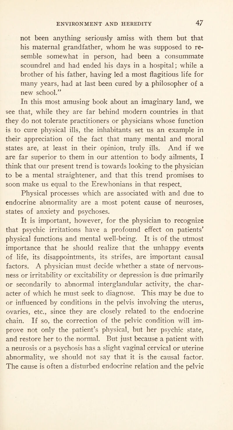 not been anything seriously amiss with them but that his maternal grandfather, whom he was supposed to re¬ semble somewhat in person, had been a consummate scoundrel and had ended his days in a hospital; while a brother of his father, having led a most flagitious life for many years, had at last been cured by a philosopher of a new school.” In this most amusing book about an imaginary land, we see that, while they are far behind modern countries in that they do not tolerate practitioners or physicians whose function is to cure physical ills, the inhabitants set us an example in their appreciation of the fact that many mental and moral states are, at least in their opinion, truly ills. And if we are far superior to them in our attention to body ailments, I think that our present trend is towards looking to the physician to be a mental straightener, and that this trend promises to soon make us equal to the Erewhonians in that respect. Physical processes which are associated with and due to endocrine abnormality are a most potent cause of neuroses, states of anxiety and psychoses. It is important, however, for the physician to recognize that psychic irritations have a profound effect on patients' physical functions and mental well-being. It is of the utmost importance that he should realize that the unhappy events of life, its disappointments, its strifes, are important causal factors. A physician must decide whether a state of nervous¬ ness or irritability or excitability or depression is due primarily or secondarily to abnormal interglandular activity, the char¬ acter of which he must seek to diagnose. This may be due to or influenced by conditions in the pelvis involving the uterus, ovaries, etc., since they are closely related to the endocrine chain. If so, the correction of the pelvic condition will im¬ prove not only the patient’s physical, but her psychic state, and restore her to the normal. But just because a patient with a neurosis or a psychosis has a slight vaginal cervical or uterine abnormality, we should not say that it is the causal factor. The cause is often a disturbed endocrine relation and the pelvic