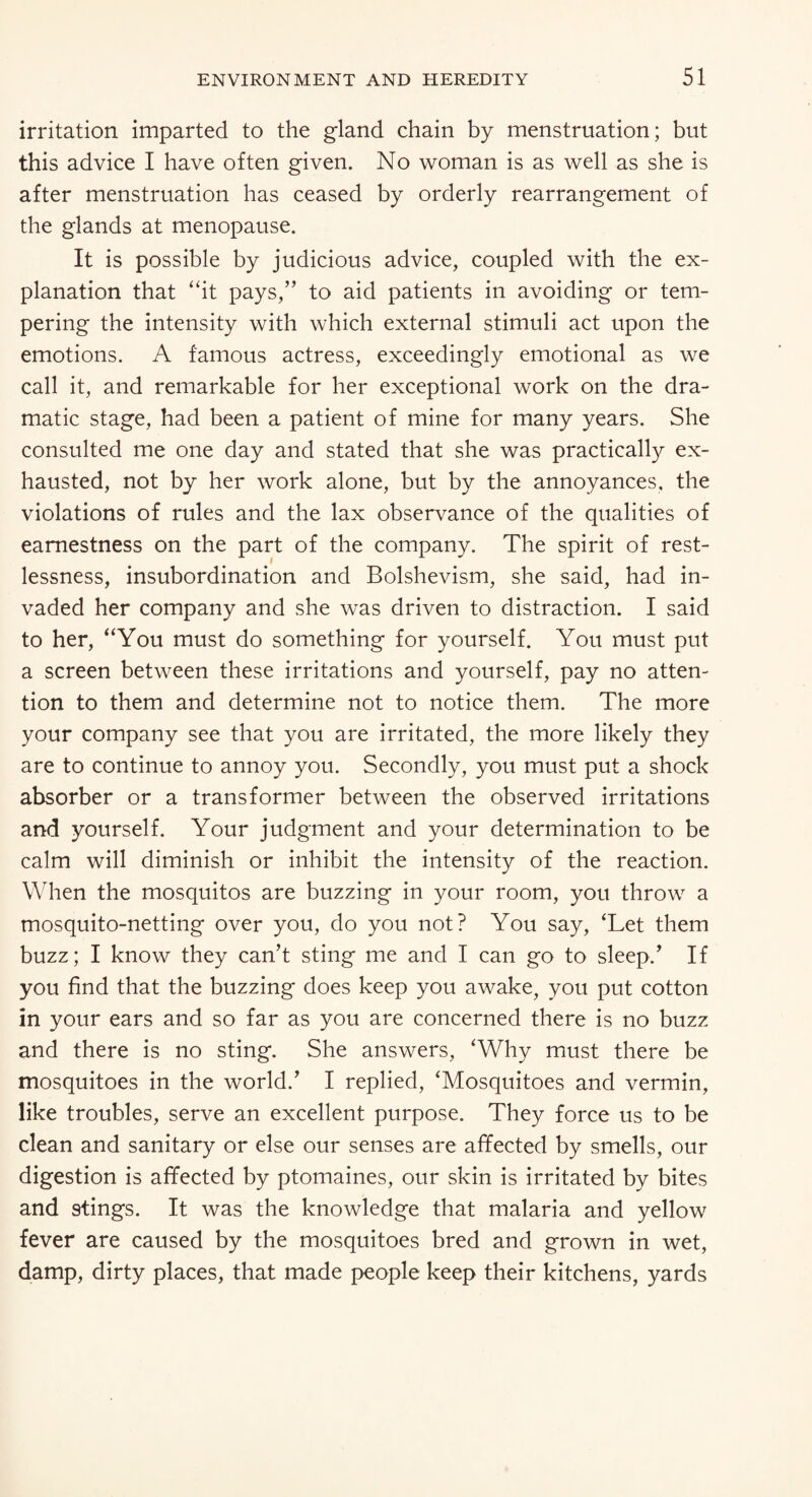 irritation imparted to the gland chain by menstruation; but this advice I have often given. No woman is as well as she is after menstruation has ceased by orderly rearrangement of the glands at menopause. It is possible by judicious advice, coupled with the ex¬ planation that “it pays,” to aid patients in avoiding or tem¬ pering the intensity with which external stimuli act upon the emotions. A famous actress, exceedingly emotional as we call it, and remarkable for her exceptional work on the dra¬ matic stage, had been a patient of mine for many years. She consulted me one day and stated that she was practically ex¬ hausted, not by her work alone, but by the annoyances, the violations of rules and the lax observance of the qualities of earnestness on the part of the company. The spirit of rest¬ lessness, insubordination and Bolshevism, she said, had in¬ vaded her company and she was driven to distraction. I said to her, “You must do something for yourself. You must put a screen between these irritations and yourself, pay no atten¬ tion to them and determine not to notice them. The more your company see that you are irritated, the more likely they are to continue to annoy you. Secondly, you must put a shock absorber or a transformer between the observed irritations and yourself. Your judgment and your determination to be calm will diminish or inhibit the intensity of the reaction. When the mosquitos are buzzing in your room, you throw a mosquito-netting over you, do you not? You say, ‘Let them buzz; I know they can’t sting me and I can go to sleep/ If you find that the buzzing does keep you awake, you put cotton in your ears and so far as you are concerned there is no buzz and there is no sting. She answers, ‘Why must there be mosquitoes in the world.’ I replied, ‘Mosquitoes and vermin, like troubles, serve an excellent purpose. They force us to be clean and sanitary or else our senses are affected by smells, our digestion is affected by ptomaines, our skin is irritated by bites and 9tings. It was the knowledge that malaria and yellow fever are caused by the mosquitoes bred and grown in wet, damp, dirty places, that made people keep their kitchens, yards
