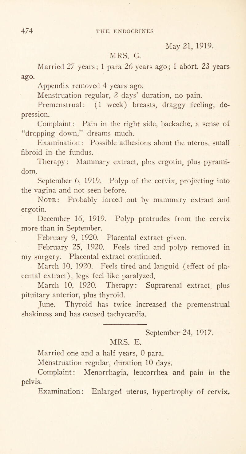 May 21, 1919. MRS. G. Married 27 years; 1 para 26 years ago; 1 abort. 23 years ago. Appendix removed 4 years ago. Menstruation regular, 2 days’ duration, no pain. Premenstrual: (1 week) breasts, draggy feeling, de¬ pression. Complaint: Pain in the right side, backache, a sense of “dropping down,” dreams much. Examination : Possible adhesions about the uterus, small fibroid in the fundus. Therapy: Mammary extract, plus ergotin, plus pyrami- dom. September 6, 1919. Polyp of the cervix, projecting into the vagina and not seen before. Note: Probably forced out by mammary extract and ergotin. December 16, 1919. Polyp protrudes from the cervix more than in September. February 9, 1920. Placental extract given. February 25, 1920. Feels tired and polyp removed in my surgery. Placental extract continued. March 10, 1920. Feels tired and languid (effect of pla¬ cental extract), legs feel like paralyzed. March 10, 1920. Therapy: Suprarenal extract, plus pituitary anterior, plus thyroid. June. Thyroid has twice increased the premenstrual shakiness and has caused tachycardia. September 24, 1917. MRS. E. Married one and a half years, 0 para. Menstruation regular, duration 10 days. Complaint: Menorrhagia, leucorrhea and pain in the pelvis. Examination: Enlarged uterus, hypertrophy of cervix.