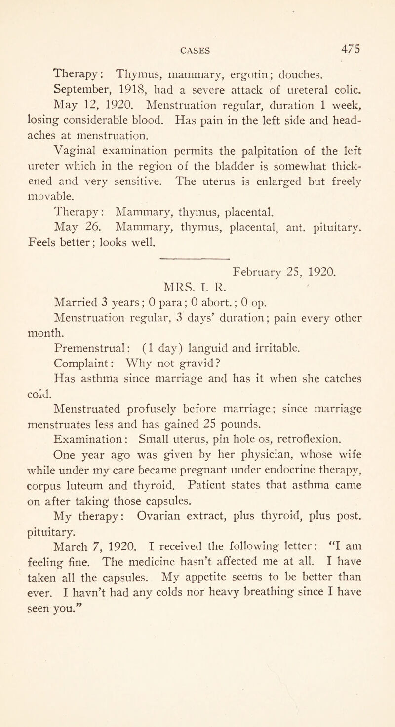 Therapy: Thymus, mammary, ergotin; douches. September, 1918, had a severe attack of ureteral colic. May 12, 1920. Menstruation regular, duration 1 week, losing considerable blood. Has pain in the left side and head¬ aches at menstruation. Vaginal examination permits the palpitation of the left ureter which in the region of the bladder is somewhat thick¬ ened and very sensitive. The uterus is enlarged but freely movable. Therapy : Mammary, thymus, placental. May 26. Mammary, thymus, placental^ ant. pituitary. Feels better; looks well. February 25, 1920. MRS. I. R. Married 3 years; 0 para; 0 abort.; 0 op. Menstruation regular, 3 days’ duration; pain every other month. Premenstrual: (1 day) languid and irritable. Complaint: Why not gravid ? Has asthma since marriage and has it when she catches cold. Menstruated profusely before marriage; since marriage menstruates less and has gained 25 pounds. Examination: Small uterus, pin hole os, retroflexion. One year ago was given by her physician, whose wife while under my care became pregnant under endocrine therapy, corpus luteum and thyroid. Patient states that asthma came on after taking those capsules. My therapy: Ovarian extract, plus thyroid, plus post, pituitary. March 7, 1920. I received the following letter: “I am feeling fine. The medicine hasn’t affected me at all. I have taken all the capsules. My appetite seems to be better than ever. I havn’t had any colds nor heavy breathing since I have seen you.”