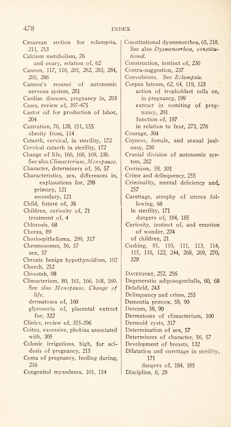Caesarean section for eclampsia, 211, 213 Calcium metabolism, 76 and ovary, relation of, 62 Cannon, 117, 118, 281, 282, 283, 284, 285, 286 Cannon’s resume of autonomic nervous system, 281 Cardiac diseases, pregnancy in, 203 Cases, review of, 397-475 Castor oil for production of labor, 204 Castration, 76, 128, 151, 155 obesity from, 114 Catarrh, cervical, in sterility, 172 Cervical catarrh in sterility, 172 Change of life, 166, 168, 169, 338. See also Climacterium, Menopause. Character, determiners of, 56, 57 Characteristics, sex, differences in, explanations for, 298 primary, 121 secondary, 121 Child, future of, 38 Children, curiosity of, 21 treatment of, 4 Chlorosis, 68 Chorea, 89 Chorioepithelioma, 209, 317 Chromosomes, 56, 57 sex, 57 Chronic benign hypothyroidism, 102 Church, 252 Chvostek, 98 Climacterium, 80, 161, 166, 168, 169. See also Menopause, Change of life. dermatoses of, 160 glycosuria of, placental extract for, 322 Clinics, review of, 355-396 Coitus, excessive, phobias associated with, 305 Colonic irrigations, high, for aci¬ dosis of pregnancy, 215 Coma of pregnancy, feeding during, 216 Congenital myxedema, 101, 154 Constitutional dysmenorrhea, 65, 218. See also Dysmenorrhea, constitu¬ tional. Construction, instinct of, 236 Contra-suggestion, 237 Convulsions. See Eclampsia. Corpus luteum, 62, 64, 119, 123 action of trophoblast cells on, in pregnancy, 199 extract in vomiting of preg¬ nancy, 201 function of, 197 in relation to fear, 273, 276 Courage, 304 Coyness, female, and sexual jeal¬ ousy, 236 Cranial division of autonomic sys¬ tem, 282 Cretinism, 59, 101 Crime and delinquency, 255 Criminality, mental deficiency and, 257 Curettage, atrophy of uterus fol¬ lowing, 68 in sterility, 171 dangers of, 184, 185 Curiosity, instinct of, and emotion of wonder, 234 of children, 21 Cushing, 91, 110, 111, 113, 114, 115, 116, 122, 244, 268, 269, 270, 329 Davenport, 252, 256 Degeneratio adiposogenitalis, 60, 68 Delafield, 243 Delinquency and crime, 255 Dementia prjecox, 58, 90 Dercum, 58, 90 Dermatoses of climacterium, 160 Dermoid cysts, 317 Determination of sex, 57 Determiners of character, 56, 57 Development of breasts, 132 Dilatation and curettage in sterility, 171 dangers of, 184, 185 Discipline, 6, 29