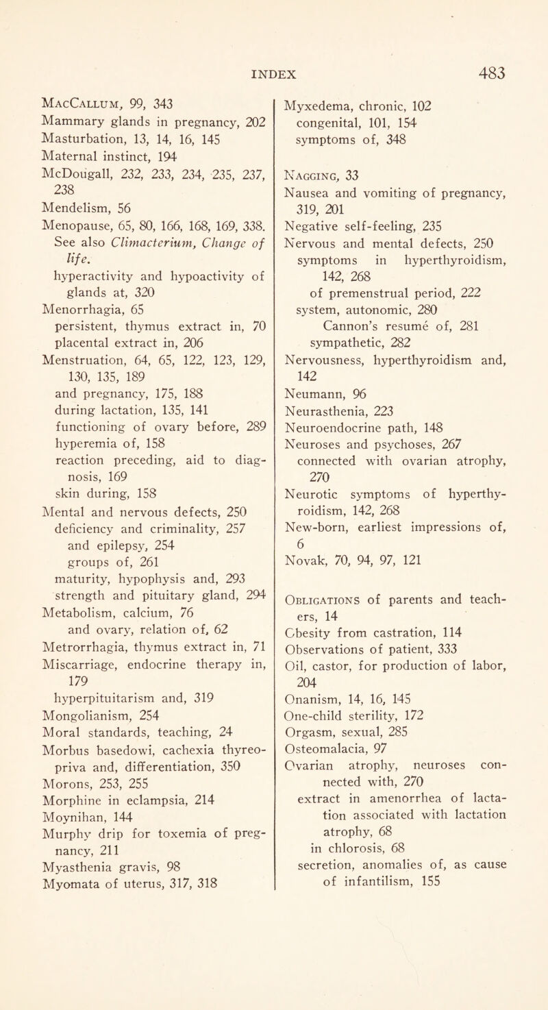 MacCallum, 99, 343 Mammary glands in pregnancy, 202 Masturbation, 13, 14, 16, 145 Maternal instinct, 194 McDougall, 232, 233, 234, 235, 237, 238 Mendelism, 56 Menopause, 65, 80, 166, 168, 169, 338. See also Climacterium, Change of life. hyperactivity and hypoactivity of glands at, 320 Menorrhagia, 65 persistent, thymus extract in, 70 placental extract in, 206 Menstruation, 64, 65, 122, 123, 129, 130, 135, 189 and pregnancy, 175, 188 during lactation, 135, 141 functioning of ovary before, 289 hyperemia of, 158 reaction preceding, aid to diag¬ nosis, 169 skin during, 158 Mental and nervous defects, 250 deficiency and criminality, 257 and epilepsy, 254 groups of, 261 maturity, hypophysis and, 293 strength and pituitary gland, 294 Metabolism, calcium, 76 and ovary, relation of, 62 Metrorrhagia, thymus extract in, 71 Miscarriage, endocrine therapy in, 179 hyperpituitarism and, 319 Mongolianism, 254 Moral standards, teaching, 24 Morbus basedowi, cachexia thyreo- priva and, differentiation, 350 Morons, 253, 255 Morphine in eclampsia, 214 Moynihan, 144 Murphy drip for toxemia of preg¬ nancy, 211 Myasthenia gravis, 98 Myomata of uterus, 317, 318 Myxedema, chronic, 102 congenital, 101, 154 symptoms of, 348 Nagging, 33 Nausea and vomiting of pregnancy, 319, 201 Negative self-feeling, 235 Nervous and mental defects, 250 symptoms in hyperthyroidism, 142, 268 of premenstrual period, 222 system, autonomic, 280 Cannon’s resume of, 281 sympathetic, 282 Nervousness, hyperthyroidism and, 142 Neumann, 96 Neurasthenia, 223 Neuroendocrine path, 148 Neuroses and psychoses, 267 connected with ovarian atrophy, 270 Neurotic symptoms of hyperthy¬ roidism, 142, 268 New-born, earliest impressions of, 6 Novak, 70, 94, 97, 121 Obligations of parents and teach¬ ers, 14 Obesity from castration, 114 Observations of patient, 333 Oil, castor, for production of labor, 204 Onanism, 14, 16, 145 One-child sterility, 172 Orgasm, sexual, 285 Osteomalacia, 97 Ovarian atrophy, neuroses con¬ nected with, 270 extract in amenorrhea of lacta¬ tion associated with lactation atrophy, 68 in chlorosis, 68 secretion, anomalies of, as cause of infantilism, 155