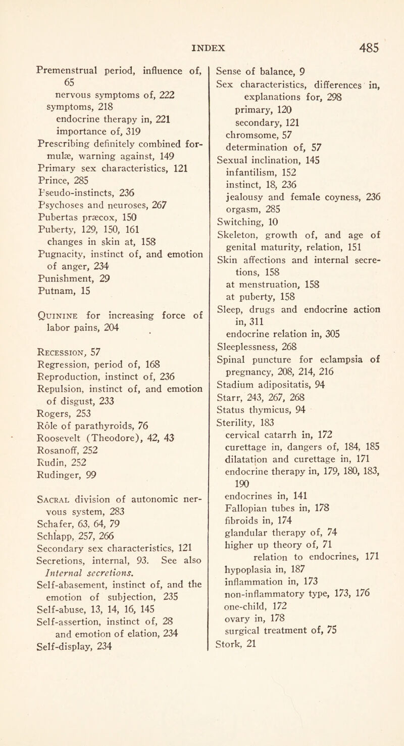 Premenstrual period, influence of, 65 nervous symptoms of, 222 symptoms, 218 endocrine therapy in, 221 importance of, 319 Prescribing definitely combined for¬ mulae, warning against, 149 Primary sex characteristics, 121 Prince, 285 Pseudo-instincts, 236 Psychoses and neuroses, 267 Pubertas praecox, 150 Puberty, 129, 150, 161 changes in skin at, 158 Pugnacity, instinct of, and emotion of anger, 234 Punishment, 29 Putnam, 15 Quinine for increasing force of labor pains, 204 Recession, 57 Regression, period of, 168 Reproduction, instinct of, 236 Repulsion, instinct of, and emotion of disgust, 233 Rogers, 253 Role of parathyroids, 76 Roosevelt (Theodore), 42, 43 Rosanoff, 252 Rudin, 252 Rudinger, 99 Sacral division of autonomic ner¬ vous system, 283 Schafer, 63, 64, 79 Schlapp, 257, 266 Secondary sex characteristics, 121 Secretions, internal, 93. See also Internal secretions. Self-abasement, instinct of, and the emotion of subjection, 235 Self-abuse, 13, 14, 16, 145 Self-assertion, instinct of, 28 and emotion of elation, 234 Self-display, 234 Sense of balance, 9 Sex characteristics, differences in, explanations for, 298 primary, 120 secondary, 121 chromsome, 57 determination of, 57 Sexual inclination, 145 infantilism, 152 instinct, 18, 236 jealousy and female coyness, 236 orgasm, 285 Switching, 10 Skeleton, growth of, and age of genital maturity, relation, 151 Skin affections and internal secre¬ tions, 158 at menstruation, 158 at puberty, 158 Sleep, drugs and endocrine action in, 311 endocrine relation in, 305 Sleeplessness, 268 Spinal puncture for eclampsia of pregnancy, 208, 214, 216 Stadium adipositatis, 94 Starr, 243, 267, 268 Status thymicus, 94 Sterility, 183 cervical catarrh in, 172 curettage in, dangers of, 184, 185 dilatation and curettage in, 171 endocrine therapy in, 179, 180, 183, 190 endocrines in, 141 Fallopian tubes in, 178 fibroids in, 174 glandular therapy of, 74 higher up theory of, 71 relation to endocrines, 171 hypoplasia in, 187 inflammation in, 173 non-inflammatory type, 173, 176 one-child, 172 ovary in, 178 surgical treatment of, 75 Stork, 21