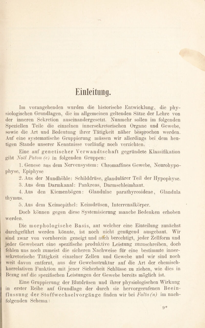 Einleitung. Im vorangehenden wurden die historische Entwicklung, die phy¬ siologischen Grundlagen, die im allgemeinen geltenden Sätze der Lehre von der inneren Sekretion auseinandergesetzt. Nunmehr sollen im folgenden Speziellen Teile die einzelnen innersekretorischen Organe und Gewebe, sowie die Art und Bedeutung ihrer Tätigkeit näher besprochen werden. Auf eine systematische Gruppierung müssen wir allerdings bei dem heu¬ tigen Stande unserer Kenntnisse vorläufig noch verzichten. Eine auf genetischer Verwandtschaft gegründete Klassifikation gibt Noel Paton (e) in folgenden Gruppen: 1. Genese aus dem Nervensystem: Chromaffines Gewebe, Neurohypo- physe, Epiphyse 2. Aus der Mundhöhle: Schilddrüse, glandulärer Teil der Hypophyse. 3. Aus dem Darmkanal: Pankreas, Darmschleimhaut. 4. Aus den Kiemenbögen: Glandulae parathyreoideae, Glandula thymus. 5. Aus dem Keimepithel: Keimdrüsen, Interrenalkörper. Doch können gegen diese Systemisierung manche Bedenken erhoben werden. Die morphologische Basis, aut welcher eine Einteilung zunächst durchgeführt werden könnte, ist noch nicht genügend ausgebaut. Wir sind zwar von vornherein geneigt und aüeh berechtigt, jeder Zellform und jeder Gewebeart eine spezifische produktive Leistung zuzuschreiben, doch fehlen uns noch zumeist die sicheren Nachweise für eine bestimmte inner¬ sekretorische Tätigkeit einzelner Zellen und Gewebe und wir sind noch weit davon entfernt, aus der Gewebsstruktur auf die Art der chemisch¬ korrelativen Funktion mit jener Sicherheit Schlüsse zu ziehen, wie dies in Bezug auf die spezifischen Leistungen der Gewebe bereits möglich ist. Eine Gruppierung der Blutdrtisen und ihrer physiologischen Wirkung in erster Leihe auf Grundlage der durch sie hervorgerufenen Beein¬ flussung der Stoffwechselvorgänge finden wir bei Falta(n) im nach¬ folgenden Schema: 9*