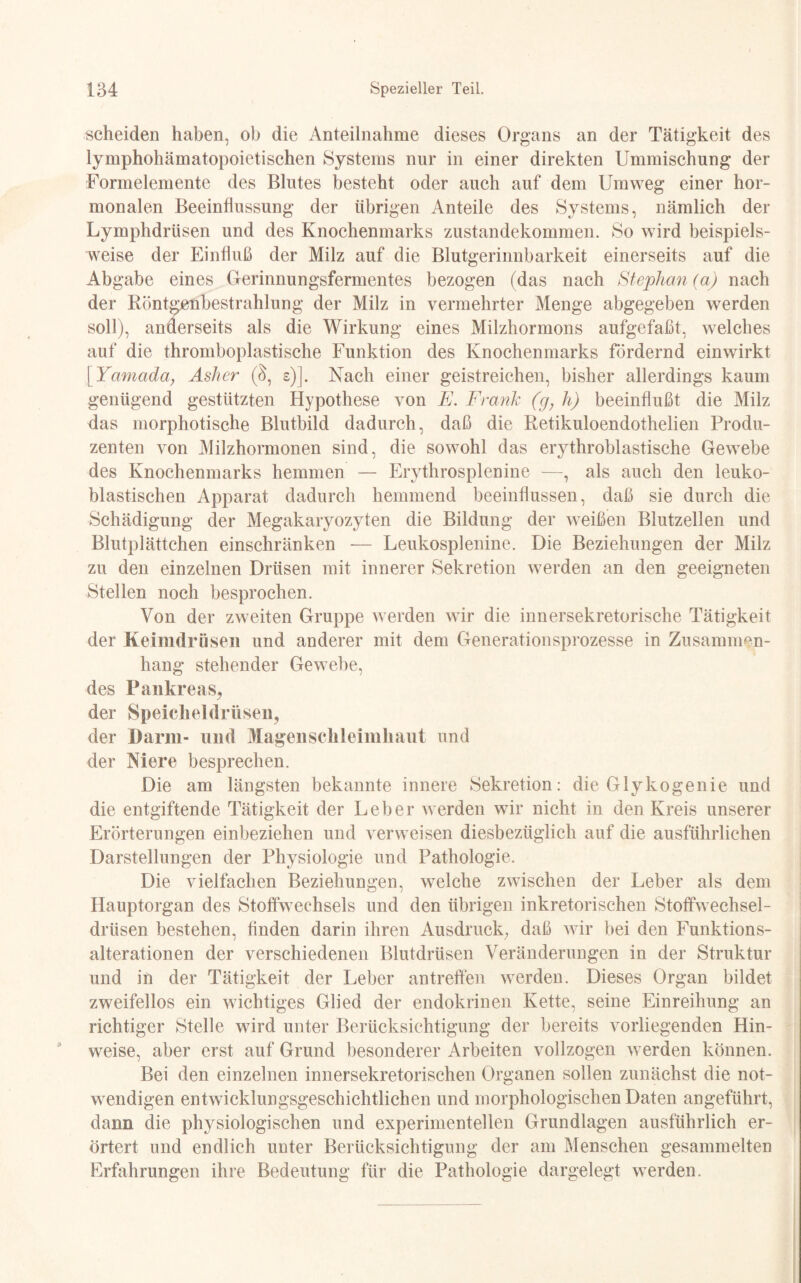 scheiden haben, ob die Anteilnahme dieses Organs an der Tätigkeit des lymphohämatopoietischen Systems nur in einer direkten Ummischung der Formelemente des Blutes besteht oder auch auf dem Umweg einer hor¬ monalen Beeinflussung der übrigen Anteile des Systems, nämlich der Lymphdrüsen und des Knochenmarks Zustandekommen. So wird beispiels¬ weise der Einfluß der Milz auf die Blutgerinnbarkeit einerseits auf die Abgabe eines Gerinnungsfermentes bezogen (das nach Stephan (a) nach der Röntgenbestrahlung der Milz in vermehrter Menge abgegeben werden soll), anderseits als die Wirkung eines Milzhormons aufgefaßt, welches auf die thromboplastische Funktion des Knochenmarks fördernd einwirkt [Yamada} Asher (§, s)]. Nach einer geistreichen, bisher allerdings kaum genügend gestützten Hypothese von E. Frank (g, h) beeinflußt die Milz das morphotische Blutbild dadurch, daß die Retikuloendothelien Produ¬ zenten von Milzhormonen sind, die sowohl das erythroblastische Gewebe des Knochenmarks hemmen — Erythrosplenine —, als auch den leuko- blastischen Apparat dadurch hemmend beeinflussen, daß sie durch die Schädigung der Megakaryozyten die Bildung der weißen Blutzellen und Blutplättchen einschränken -— Leukosplenine. Die Beziehungen der Milz zu den einzelnen Drüsen mit innerer Sekretion werden an den geeigneten Stellen noch besprochen. Von der zweiten Gruppe werden wir die innersekretorische Tätigkeit der Keimdrüsen und anderer mit dem Generationsprozesse in Zusammen¬ hang stehender Gewebe, des Pankreas, der Speicheldrüsen, der Darm- und Magenschleimhaut und der Niere besprechen. Die am längsten bekannte innere Sekretion: die Glykogenie und die entgiftende Tätigkeit der Leber werden wir nicht in den Kreis unserer Erörterungen einbeziehen und verweisen diesbezüglich auf die ausführlichen Darstellungen der Physiologie und Pathologie. Die vielfachen Beziehungen, welche zwischen der Leber als dem Hauptorgan des Stoffwechsels und den übrigen inkretorischen Stoffwechsel¬ drüsen bestehen, Anden darin ihren Ausdruck, daß wir bei den Funktions¬ alterationen der verschiedenen Blutdrüsen Veränderungen in der Struktur und in der Tätigkeit der Leber antreffen werden. Dieses Organ bildet zweifellos ein wichtiges Glied der endokrinen Kette, seine Einreihung an richtiger Stelle wird unter Berücksichtigung der bereits vorliegenden Hin¬ weise, aber erst auf Grund besonderer Arbeiten vollzogen werden können. Bei den einzelnen innersekretorischen Organen sollen zunächst die not¬ wendigen entwicklungsgeschichtlichen und morphologischen Daten angeführt, dann die physiologischen und experimentellen Grundlagen ausführlich er¬ örtert und endlich unter Berücksichtigung der am Menschen gesammelten Erfahrungen ihre Bedeutung für die Pathologie dargelegt werden.