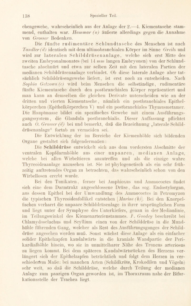 chengewebe, wahrscheinlich aus der Anlage der 2.—4. Kiementasche stam¬ mend, enthalten war. Haut mar (n) äußerte allerdings gegen die Annahme von Grosser Bedenken. Die fünfte rudimentäre Schlundtasche des Menschen ist nach Tandler (d) identisch mit dem ultimobranchialen Körper im Sinne Greih und wird zur lateralen Schilddrüsen an läge, welche sich erst Mitte des zweiten Embryonalmonates (bei 14 mm langen Embryonen) von der Schlund¬ tasche abschnürt und etwa zur selben Zeit mit den lateralen Partien der medianen Schilddrüsenanlage verbindet. Ob diese laterale Anlage aber tat¬ sächlich Schilddrüsengewebe liefert, ist erst noch zu entscheiden. Nach Sophia Getzowa (c) wird heim Menschen die selbständige, rudimentäre fünfte Kiementasche durch den postbranehialen Körper repräsentiert und man kann an demselben die gleichen Derivate unterscheiden wie an der dritten und vierten Kiementasche , nämlich ein postbranchiales Epithel¬ körperchen (Epithelkörperchen V) und ein postbranchiales Thymusmetamer. Die Hauptmasse bildet ein spezifisches Gewebe mit einem Ausführungs¬ gangssystem , die Glandula postbranchialis. Dieser Auffassung pflichtet auch 0. Grosser (d) bei und bemerkt, daß die Bezeichnung „laterale Schild¬ drüsenanlage“ fortab zu vermeiden sei. Die Entwicklung der im Bereiche der Kiemenhöhle sich bildenden Organe gestaltet sich folgendermaßen: Die Schilddrüse entwickelt sich aus dem vordersten Abschnitte der ventralen Kopfdarmhöhle aus einer unpaaren, medianen Anlage, welche bei allen Wirbeltieren anzutreffen und als die einzige wahre Thyreoideaanlage anzusehen ist. Sie ist phylogenetisch als ein sehr früh¬ zeitig auftretendes Organ zu betrachten, das wahrscheinlich schon von den Wirbellosen ererbt wurde. Bei den TUnikaten, ferner bei Amphioxus und Ammocoetes ffndet sich eine dem Darmtrakt angeschlossene Drüse, das sog. Endostylorgan, aus dessen Epithel bei der Umwandlung des Ammocoetes in Petromyzon die typischen Thyreoideafollikel entstehen [Marine (b)\. Bei den Knorpel¬ fischen verharrt die unpaare Schilddrüsenlage in ihrer ursprünglichen Form und liegt unter der Symphyse des Unterkiefers, genau in der Medianlinie, im Teilungswinkel des Kiemenarterienstammes. T. Goodey beschreibt bei Clilamydoselachus und Scyllium einen von der Schilddrüse in die Mund¬ höhle führenden Gang, welcher als Rest des Ausführungsganges der Schild¬ drüse angesehen werden muß. Sonst wächst diese Anlage als ein einfacher solider Epithelzapfen kaudalwärts in die kraniale Wandpartie der Peri¬ kardialhöhle hinein, wo sie in unmittelbarer Nähe des Truncus arteriosus zu liegen kommt. Bei dem späteren Kaudalwärtsrücken des Herzens ver¬ längert sich der Epithelzapfen beträchtlich und folgt dem Herzen in ver¬ schiedenem Maße: bei manchen Arten (Schildkröte, Krokodilen und Vögeln) sehr weit, so daß die Schilddrüse, welche durch Teilung der medianen Anlage zum paarigen Organ geworden ist, im Thoraxraum nahe der Bifur¬ kationsstelle der Trachea liegt.