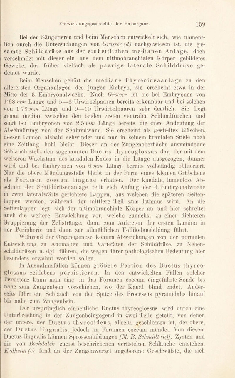 Bei den Säugetieren und beim Menschen entwickelt sich, wie nament¬ lich durch die Untersuchungen von Grosser (d) nachgewiesen ist, die ge¬ samte Schilddrüse aus der einheitlichen medianen Anlage, doch verschmilzt mit dieser ein aus dem ultimobranchialen Körper gebildetes Gewebe, das früher vielfach als paarige laterale Schilddrüse ge¬ deutet wurde. Beim Menschen gehört die mediane Thyreoideaanlage zu den allerersten Organanlagen des jungen Embryo, sie erscheint etwa in der Mitte der 3. Embryonalwoche. Nach Grosser ist sie bei Embryonen von 1*38 mm Länge und 5—6 Urwirbelpaaren bereits erkennbar und bei solchen von 1*73 mm Länge und 9—10 Urwirbelpaaren sehr deutlich. Sie liegt genau median zwischen den beiden ersten ventralen Schlundfurchen und zeigt bei Embryonen von 2*5 mm Länge bereits die erste Andeutung der Abschnürung von der Schlundwand. Sie erscheint als gestieltes Bläschen, dessen Lumen alsbald schwindet und nur in seinem kranialen Stiele noch eine Zeitlang hohl bleibt. Dieser an der Zungenoberfläche ausmündende Schlauch stellt den sogenannten Ductus thyreoglossus dar, der mit dem weiteren Wachstum des kaudalen Endes in die Länge ausgezogen, dünner wird und bei Embryonen von 6 mm Länge bereits vollständig obliteriert. Nur die obere Mündungsstelle bleibt in der Form eines kleinen Grübchens als Foramen coecum linguae erhalten. Der kaudale, lumenlose Ab¬ schnitt der Schilddrüsenanlage teilt sich Anfang der 4. Embryonalwoche in zwei lateralwärts gerichtete Lappen, aus welchen die späteren Seiten¬ lappen werden, während der mittlere Teil zum Isthmus wird. An die Seitenlappen legt sich der ultimobranchiale Körper an und hier schreitet auch die weitere Entwicklung vor, welche zunächst zu einer dichteren Gruppierung der Zellstränge, dann zum Auftreten der ersten Lumina in der Peripherie und dann zur allmählichen Follikelausbildung führt. Während der Organogenese können Abweichungen von der normalen Entwicklung zu Anomalien und Varietäten der Schilddrüse, zu Neben- Schilddrüsen u. dgl. führen, die wegen ihrer pathologischen Bedeutung hier besonders erwähnt werden sollen. In Ausnahmsfällen können größere Partien des Ductus thyreo- glossus zeitlebens persistieren. In den entwickelten Fällen solcher Persistenz kann man eine in das Foramen coecum eingeführte Sonde bis nahe zum Zungenbein vorschieben, wo der Kanal blind endet. Ander¬ seits führt ein Schlauch von der Spitze des Processus pyramidalis hinauf bis nahe zum Zungenbein. Der ursprünglich einheitliche Ductus thyreoglossus wird durch eine Unterbrechung in der Zungenbeingegend in zwei Teile geteilt, von denen der untere, der Ductus thyreoideus, allseits geschlossen ist, der obere, der Ductus lingualis, jedoch im Foramen coecum mündet. Von diesem Ductus lingualis können Sprossenbildungen [M. B. Schmidt (a)J, Zysten und die von Bochdalek zuerst beschriebenen verästelten Schläuche entstehen. Erdheim (c) fand an der Zungenwurzel angeborene Geschwülste, die sich