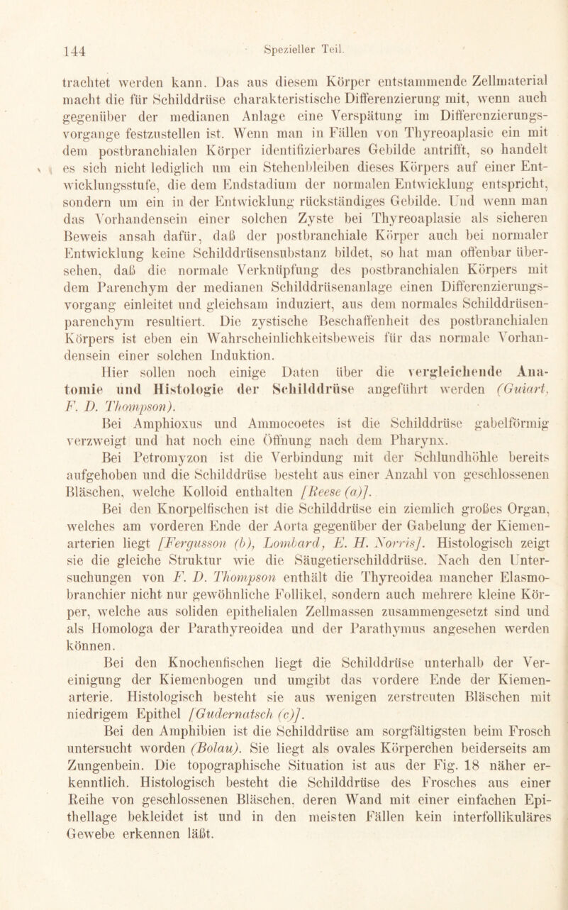 trachtet werden kann. Das aus diesem Körper entstammende Zellmaterial macht die für Schilddrüse charakteristische Differenzierung mit, wenn auch gegenüber der medianen Anlage eine Verspätung im Differenzierungs- Vorgänge festzustellen ist. Wenn man in Fällen von Thyreoaplasie ein mit dem postbranchialen Körper identifizierbares Gebilde antrifft, so handelt es sich nicht lediglich um ein Stehenbleiben dieses Körpers auf einer Ent¬ wicklungsstufe, die dem Endstadium der normalen Entwicklung entspricht, sondern um ein in der Entwicklung rückständiges Gebilde. Und wenn man das Vorhandensein einer solchen Zyste bei Thyreoaplasie als sicheren Beweis an sah dafür, daß der postbranchiale Körper auch bei normaler Entwicklung keine Schilddrüsensubstanz bildet, so hat man offenbar über¬ sehen, daß die normale Verknüpfung des postbranchialen Körpers mit dem Parenchym der medianen Schilddrüsenanlage einen Differenzierungs¬ vorgang einleitet und gleichsam induziert, aus dem normales Schilddrüsen¬ parenchym resultiert. Die zystische Beschaffenheit des postbranchialen Körpers ist eben ein Wahrscheinlichkeitsbeweis für das normale Vorhan¬ densein einer solchen Induktion. Hier sollen noch einige Daten über die vergleichende Ana¬ tomie und Histologie der Schilddrüse angeführt werden (Ginart, F. D. Thompson). Bei Amphioxus und Ammocoetes ist die Schilddrüse gabelförmig verzweigt und hat noch eine Öffnung nach dem Pharynx. Bei Petromyzon ist die Verbindung mit der Schlundhöhle bereits aufgehoben und die Schilddrüse besteht aus einer Anzahl von geschlossenen Bläschen, welche Kolloid enthalten [Beese (a)]. Bei den Knorpelfischen ist die Schilddrüse ein ziemlich großes Organ, welches am vorderen Ende der Aorta gegenüber der Gabelung der Kiemen¬ arterien liegt [Fergusson (b), Lombard, E. H. NorrisJ. Histologisch zeigt sie die gleiche Struktur wie die Säugetierschilddrüse. Nach den Unter¬ suchungen von F. D. Thompson enthält die Thyreoidea mancher Elasmo- branchier nicht nur gewöhnliche Follikel, sondern auch mehrere kleine Kör¬ per, welche aus soliden epithelialen Zellmassen zusammengesetzt sind und als Homologa der Parathyreoidea und der Parathymus angesehen werden können. Bei den Knochenfischen liegt die Schilddrüse unterhalb der Ver¬ einigung der Kiemenbogen und umgibt das vordere Ende der Kiemen¬ arterie. Histologisch besteht sie aus wenigen zerstreuten Bläschen mit niedrigem Epithel [Gudernatsch (c)]. Bei den Amphibien ist die Schilddrüse am sorgfältigsten beim Frosch untersucht worden (Bolau). Sie liegt als ovales Körperchen beiderseits am Zungenbein. Die topographische Situation ist aus der Fig. 18 näher er¬ kenntlich. Histologisch besteht die Schilddrüse des Frosches aus einer Reihe von geschlossenen Bläschen, deren Wand mit einer einfachen Epi¬ thellage bekleidet ist und in den meisten Fällen kein interfollikuläres Gewebe erkennen läßt.