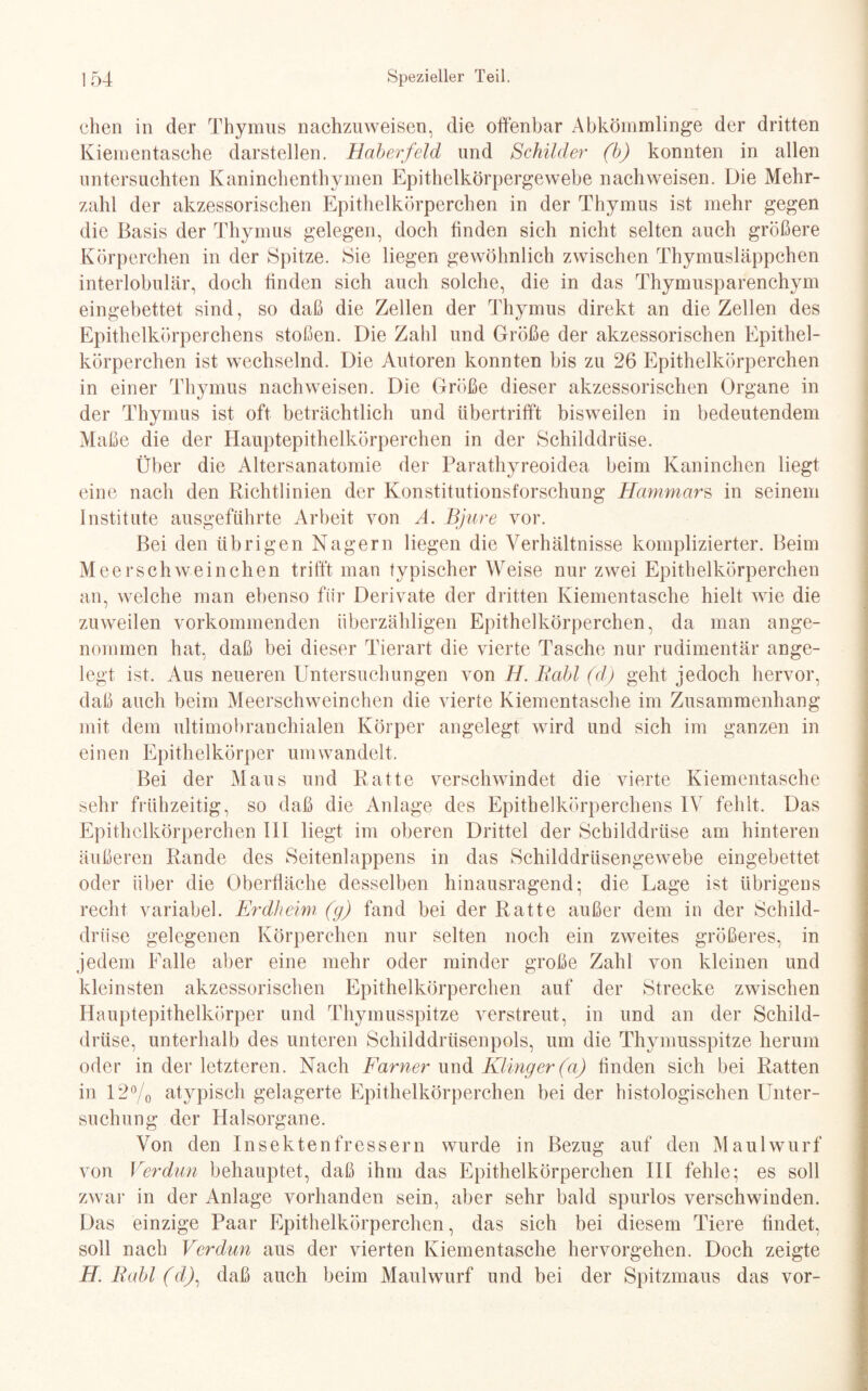 chen in der Thymus nachzuweisen, die offenbar Abkömmlinge der dritten Kiementasche darstellen. Haberfeld und Schilder (b) konnten in allen untersuchten Kaninchenthymen Epithelkörpergewebe nachweisen. Die Mehr¬ zahl der akzessorischen Epithelkörperchen in der Thymus ist mehr gegen die Basis der Thymus gelegen, doch finden sich nicht selten auch größere Körperchen in der Spitze. Sie liegen gewöhnlich zwischen Thymusläppchen interlobulär, doch finden sich auch solche, die in das Thymusparenchym eingebettet sind, so daß die Zellen der Thymus direkt an die Zellen des Epithelkörperchens stoßen. Die Zahl und Größe der akzessorischen Epithel¬ körperchen ist wechselnd. Die Autoren konnten bis zu 26 Epithelkörperchen in einer Thymus nachweisen. Die Größe dieser akzessorischen Organe in der Thymus ist oft beträchtlich und übertrifft bisweilen in bedeutendem Maße die der Hauptepithelkörperchen in der Schilddrüse. Über die Altersanatomie der Parathyreoidea beim Kaninchen liegt eine nach den Richtlinien der Konstitutionsforschung Hammars in seinem Institute ausgeführte Arbeit von A. Bjure vor. Bei den übrigen Nagern liegen die Verhältnisse komplizierter. Beim Meerschweinchen trifft man typischer Weise nur zwei Epithelkörperchen an, welche man ebenso für Derivate der dritten Kiementasche hielt wie die zuweilen vorkommenden überzähligen Epithelkörperchen, da man ange¬ nommen hat, daß bei dieser Tierart die vierte Tasche nur rudimentär ange¬ legt ist. Aus neueren Untersuchungen von H. Rabl (d) geht jedoch hervor, daß auch beim Meerschweinchen die vierte Kiementasche im Zusammenhang mit dem ultimobranchialen Körper angelegt wird und sich im ganzen in einen Epithelkörper umwandelt. Bei der Maus und Ratte verschwindet die vierte Kiementasche sehr frühzeitig, so daß die Anlage des Epithelkörperchens IV fehlt. Das Epithelkörperchen III liegt im oberen Drittel der Schilddrüse am hinteren äußeren Rande des Seitenlappens in das Schilddrüsengewebe eingebettet oder über die Oberfläche desselben hinausragend; die Lage ist übrigens recht variabel. Erdheim (g) fand bei der Ratte außer dem in der Schild¬ drüse gelegenen Körperchen nur selten noch ein zweites größeres, in jedem Falle aber eine mehr oder minder große Zahl von kleinen und kleinsten akzessorischen Epithelkörperchen auf der Strecke zwischen Hauptepithelkörper und Thymusspitze verstreut, in und an der Schild¬ drüse, unterhalb des unteren Schilddrüsenpols, um die Thymusspitze herum oder in der letzteren. Nach Farner und Klinger(a) finden sich bei Ratten in 12% atypisch gelagerte Epithelkörperchen bei der histologischen Unter¬ suchung der Halsorgane. Von den Insektenfressern wurde in Bezug auf den Maulwurf von Verdun behauptet, daß ihm das Epithelkörperchen III fehle; es soll zwar in der Anlage vorhanden sein, aber sehr bald spurlos verschwinden. Das einzige Paar Epithelkörperchen, das sich bei diesem Tiere findet, soll nach Verdun aus der vierten Kiementasche hervorgehen. Doch zeigte H. Rabl (df daß auch beim Maulwurf und bei der Spitzmaus das vor-