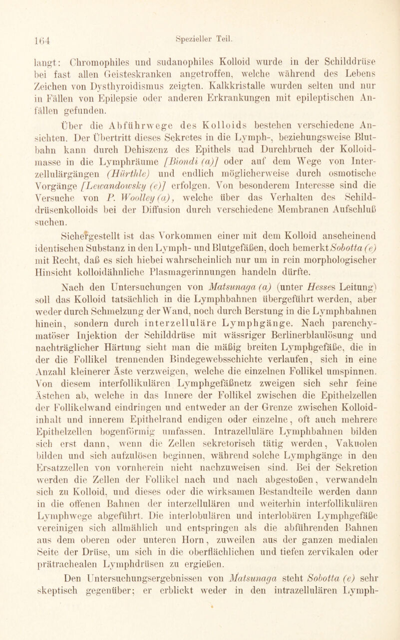 langt: Chromophiles und sudanophiles Kolloid wurde in der Schilddrüse bei fast allen Geisteskranken angetroffen, welche während des Lebens Zeichen von Dysthyroidismns zeigten. Kalkkristalle wurden selten und nur in Fällen von Epilepsie oder anderen Erkrankungen mit epileptischen An¬ fällen gefunden. Über die Abführwege des Kolloids bestehen verschiedene An¬ sichten. Der Übertritt dieses Sekretes in die Ly mph-, beziehungsweise Blut¬ bahn kann durch Dehiszenz des Epithels und Durchbruch der Kolloid¬ masse in die Lymphräume [Biondi (a)] oder auf dem Wege von Inter¬ zellulärgängen (Hürthle) und endlich möglicherweise durch osmotische Vorgänge [Lewandowsky (e)] erfolgen. Von besonderem Interesse sind die Versuche von P. Woolley (a), welche über das Verhalten des Schild¬ drüsenkolloids bei der Diffusion durch verschiedene Membranen Aufschluß suchen. Sichefgestellt ist das Vorkommen einer mit dem Kolloid anscheinend identischen Substanz in denLymph- und Blutgefäßen, doch bemerkt Sobotta (e) mit Recht, daß es sich hiebei wahrscheinlich nur um in rein morphologischer Hinsicht kolloidähnliche Plasmagerinnungen handeln dürfte. Nach den Untersuchungen von Matsunaya (a) (unter Hessen Leitung) soll das Kolloid tatsächlich in die Lymphbahnen übergeführt werden, aber weder durch Schmelzung der Wand, noch durch Berstung in die Lymphbahnen hinein, sondern durch interzelluläre Lymphgänge. Nach parenchy¬ matöser Injektion der Schilddrüse mit wässriger Berlinerblaulösung und nachträglicher Härtung sieht man die mäßig breiten Lymphgefäße, die in der die Follikel trennenden Bindegewebsschichte verlaufen, sich in eine Anzahl kleinerer Äste verzweigen, welche die einzelnen Follikel umspinnen. Von diesem interfollikulären Lymphgefäßnetz zweigen sich sehr feine Ästchen ab, welche in das Innere der Follikel zwischen die Epithelzellen der Follikelwand eindringen und entweder an der Grenze zwischen Kolloid¬ inhalt und innerem Epithelrand endigen oder einzelne, oft auch mehrere Epithelzellen bogenförmig umfassen. Intrazelluläre Lymphbahnen bilden sich erst dann, wenn die Zellen sekretorisch tätig werden, Vakuolen bilden und sich aufzulösen beginnen, während solche Lymphgänge in den Ersatzzellen von vornherein nicht nachzuweisen sind. Bei der Sekretion werden die Zellen der Follikel nach und nach abgestoßen, verwandeln sich zu Kolloid, und dieses oder die wirksamen Bestandteile werden dann in die offenen Bahnen der interzellulären und weiterhin interfollikulären Lymphwege abgeführt. Die interlobulären und interlobären Lymphgefäße vereinigen sich allmählich und entspringen als die abführenden Bahnen aus dem oberen oder unteren Horn, zuweilen aus der ganzen medialen Seite der Drüse, um sich in die oberflächlichen und tiefen zervikalen oder prätrachealen Lymphdrüsen zu ergießen. Den Untersuchungsergebnissen von Matsunaya steht Sobotta (e) sehr skeptisch gegenüber; er erblickt weder in den intrazellulären Lymph-