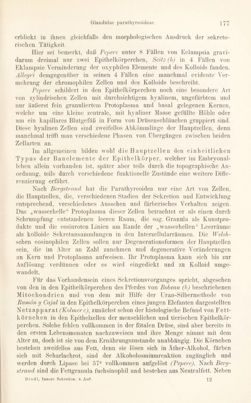 erblickt in ihnen gleichfalls den morphologischen Ausdruck der sekreto¬ rischen Tätigkeit. Hier sei bemerkt, daß Pepere unter 8 Fällen von Eclampsia gravi¬ darum dreimal nur zwei Epithelkörperchen, Seitz (b) in 4 Fällen von Eklampsie Verminderung der oxyphilen Elemente und des Kolloids fanden, Ällegri demgegenüber in seinen 4 Fällen eine manchmal evidente Ver¬ mehrung der chromophilen Zellen und des Kolloids beschreibt. Pepere schildert in den Epithelkörperchen noch eine besondere Art von zylindrischen Zellen mit durchsichtigem hyalinem, ungefärbtem und nur äußerst fein granuliertem Protoplasma und basal gelegenen Kernen, welche um eine kleine zentrale, mit hyaliner Masse gefüllte Höhle oder um ein kapillares Blutgefäß in Form von Drüsenschläuchen gruppiert sind. Diese hyalinen Zellen sind zweifellos Abkömmlinge der Hauptzellen, denn manchmal trifft man verschiedene Phasen von Übergängen zwischen beiden Zellarten an. Im allgemeinen bilden wohl die Hauptzellen den einheitlichen Typus der Bauelemente der Epithelkörper, welcher im Embryonal¬ leben allein vorhanden ist, später aber teils durch die topographische An¬ ordnung, teils durch verschiedene funktionelle Zustände eine weitere Diffe¬ renzierung erfährt. Nach Bergstrand hat die Parathyreoidea nur eine Art von Zellen, die Hauptzellen, die, verschiedenen Stadien der Sekretion und Entwicklung entsprechend, verschiedenes Aussehen und färberisches Verhalten zeigen. Das „wasserhelle“ Protoplasma dieser Zellen betrachtet er als einen durch Schrumpfung entstandenen leeren Raum, die sog. Granula als Kunstpro¬ dukte und die eosinroten Linien am Rande der „wasserhellen“ Leerräume als kolloide Sekretansammlungen in den Interzellularräumen. Die Welsh- schen eosinophilen Zellen sollen nur Degenerationsformen der Hauptzellen sein, die im Alter an Zahl zunehmen und degenerative Veränderungen an Kern und Protoplasma aufweisen. Ihr Protoplasma kann sich bis zur Auflösung verdünnen oder es wird eingedickt und zu Kolloid umge¬ wandelt. Für das Vorhandensein eines Sekretionsvorganges spricht, abgesehen von den in den Epithelkörperchen des Pferdes von Bobeau (b) beschriebenen Mitochondrien und von dem mit Hilfe der Uran-Silbermethode von Ramon y Cajal in den Epithelkörperchen eines jungen Elefanten dargestellten Netzapparat (Kolmerc), zunächst schon der histologische Befund von Fett¬ körnchen in den Epithelzellen der menschlichen und tierischen Epithelkör¬ perchen. Solche fehlen vollkommen in der fötalen Drüse, sind aber bereits in den ersten Lebensmonaten nachzuweisen und ihre Menge nimmt mit dem Alter zu, doch ist sie von dem Ernährungszustände unabhängig. Die Körnchen bestehen zweifellos aus Fett, denn sie lösen sich in Äther-Alkohol, färben sich mit Scharlachrot, sind der Alkoholosmiumreaktion zugänglich und werden durch Lipase bei 37° vollkommen aufgelöst (Pepere). Nach Berg¬ strand sind die Fettgranula fuchsinophil und bestehen aus Neutralfett. Neben Hie dl, Innere Sekretion. 4.Aufl. \2