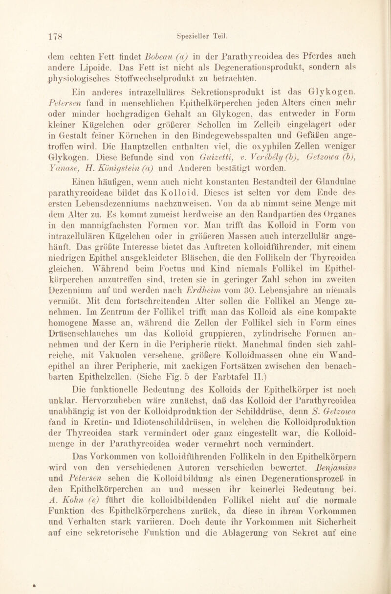 dem echten Fett findet Bobeau (a) in der Parathyreoidea des Pferdes auch andere Lipoide. Das Fett ist nicht als Degenerationsprodukt, sondern als physiologisches Stoffwechselprodukt zu betrachten. Ein anderes intrazelluläres Sekretionsprodukt ist das Glykogen. Petersen fand in menschlichen Epithelkörperchen jeden Alters einen mehr oder minder hochgradigen Gehalt an Glykogen, das entweder in Form kleiner Kügelchen oder größerer Schollen im Zelleib eingelagert oder in Gestalt feiner Körnchen in den Bindegewebsspalten und Gefäßen ange¬ troffen wird. Die Hauptzellen enthalten viel, die oxyphilen Zellen weniger Glykogen. Diese Befunde sind von Guizetti; v. Verebely (b), Getzoica (b), Yanase; H. Königstein (a) und Anderen bestätigt worden. Einen häutigen, wenn auch nicht konstanten Bestandteil der Glandulae parathyreoideae bildet das Kolloid. Dieses ist selten vor dem Ende des ersten Lebensdezenniums nachzuweisen. Von da ab nimmt seine Menge mit dem Alter zu. Es kommt zumeist herdweise an den Randpartien des Organes in den mannigfachsten Formen vor. Man trifft das Kolloid in Form von intrazellulären Kügelchen oder in größeren Massen auch interzellulär ange¬ häuft. Das größte Interesse bietet das Auftreten kolloidführender, mit einem niedrigen Epithel ausgekleideter Bläschen, die den Follikeln der Thyreoidea gleichen. Während beim Foetus und Kind niemals Follikel im Epithel¬ körperchen anzutreffen sind, treten sie in geringer Zahl schon im zweiten Dezennium auf und werden nach Erdheim vom 30. Lebensjahre an niemals vermißt. Mit dem fortschreitenden Alter sollen die Follikel an Menge zu¬ nehmen. Im Zentrum der Follikel trifft man das Kolloid als eine kompakte homogene Masse an, während die Zellen der Follikel sich in Form eines Drüsenschlauches um das Kolloid gruppieren, zylindrische Formen an¬ nehmen und der Kern in die Peripherie rückt. Manchmal finden sich zahl¬ reiche, mit Vakuolen versehene, größere Kolloidmassen ohne ein Wand¬ epithel an ihrer Peripherie, mit zackigen Fortsätzen zwischen den benach¬ barten Epithelzellen. (Siehe Fig. 5 der Farbtafel II.) Die funktionelle Bedeutung des Kolloids der Epithelkörper ist noch unklar. Hervorzuheben wäre zunächst, daß das Kolloid der Parathyreoidea unabhängig ist von der Kolloidproduktion der Schilddrüse, denn S. Getzoica fand in Kretin- und Idiotenschilddrüsen, in welchen die Kolloidproduktion der Thyreoidea stark vermindert oder ganz eingestellt war, die Kolloid¬ menge in der Parathyreoidea weder vermehrt noch vermindert. Das Vorkommen von kolloidführenden Follikeln in den Epithelkörpern wird von den verschiedenen Autoren verschieden bewertet. Benjamins und Petersen sehen die Kolloidbildung als einen Degenerationsprozeß in den Epithelkörperchen an und messen ihr keinerlei Bedeutung bei. A. Kohn (e) führt die kolloidbildenden Follikel nicht auf die normale Funktion des Epithelkörperchens zurück, da diese in ihrem Vorkommen und Verhalten stark variieren. Doch deute ihr Vorkommen mit Sicherheit auf eine sekretorische Funktion und die Ablagerung von Sekret auf eine