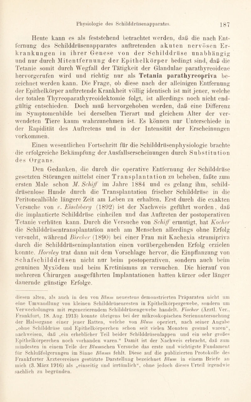 Heute kann es als feststehend betrachtet werden, daß die nach Ent¬ fernung des Schilddrüsenapparates auftretenden akuten nervösen Er¬ krankungen in ihrer Genese von der Schilddrüse unabhängig und nur durch Mitentfernung der Epithelkörper bedingt sind, daß die Tetanie somit durch Wegfall der Tätigkeit der Glandulae parathyreoideae hervorgerufen wird und richtig nur als Tetania paratkyreopriva be¬ zeichnet werden kann. Die Frage, ob diese nach der alleinigen Entfernung der Epithelkörper auftretende Krankheit völlig identisch ist mit jener, welche der totalen Thyreoparathyreoidektomie folgt, ist allerdings noch nicht end¬ gültig entschieden. Doch muß hervorgehoben werden, daß eine Differenz im Symptomenbilde bei derselben Tierart und gleichem Alter der ver¬ wendeten Tiere kaum wahrzunehmen ist. Es können nur Unterschiede in der Rapidität des Auftretens und in der Intensität der Erscheinungen Vorkommen. Einen wesentlichen Fortschritt für die Schilddrüsenphysiologie brachte die erfolgreiche Bekämpfung der Ausfallserscheinungen durch Substitution des Organs. Den Gedanken, die durch die operative Entfernung der Schilddrüse gesetzten Störungen mittelst einer Transplantation zu beheben, faßte zum ersten Male schon M. Schiff im Jahre 1884 und es gelang ihm, schild¬ drüsenlose Hunde durch die Transplantation frischer Schilddrüse in die Peritonealhöhle längere Zeit am Leben zu erhalten. Erst durch die exakten Versuche von v. Eiseisberg (1892) ist der Nachweis geführt worden, daß die implantierte Schilddrüse einheilen und das Auftreten der postoperativen Tetanie verhüten kann. Durch die Versuche von Schiff ermutigt, hat Kocher die Schilddrüsentransplantation auch am Menschen allerdings ohne Erfolg versucht, während Bircher (1890) bei einer Frau mit Kachexia strumipriva durch die Schilddrüsenimplantation einen vorübergehenden Erfolg erzielen konnte. Horsley trat dann mit dem Vorschläge hervor, die Einpflanzung von Schaf Schilddrüsen nicht nur beim postoperativen, sondern auch beim genuinen Myxödem und beim Kretinismus zu versuchen. Die hierauf von mehreren Chirurgen ausgeführten Implantationen hatten kürzer oder länger dauernde günstige Erfolge. diesen alten, als auch in den von Blum neuestens demonstrierten Präparaten nicht um eine Umwandlung von kleinen Schilddrüsenresten in Epithelkörpergewebe, sondern um Verwechslungen mit regenerierendem Schilddrüsengewebe handelt. Fischer (Ärztl. Ver., Frankfurt, 18. Aug. 1913) konnte übrigens bei der mikroskopischen Serienuntersuchung der Halsorgane einer jener Ratten, welche von Blum operiert, nach seiner Angabe „ohne Schilddrüse und Epithelkörperchen schon seit vielen Monaten gesund waren“, nachweisen, daß „ein erheblicher Teil beider Schilddrüsenlappen und ein sehr großes Epithelkörperchen noch vorhanden waren.“ Damit ist der Nachweis erbracht, daß zum mindesten in einem Teile der Ramschen Versuche das erste und wichtigste Fundament für Schlußfolgerungen im Sinne Blums fehlt. Diese auf die publizierten Protokolle des Frankfurter Ärztevereines gestützte Darstellung bezeichnet Blum in einem Briefe an mich (3. März 1916) als „einseitig und irrtümlich“, ohne jedoch dieses Urteil irgendwie sachlich zu begründen.