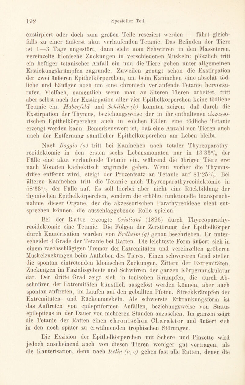 exstirpiert oder doch zum großen Teile reseziert werden — führt gleich¬ falls zu einer äußerst akut verlaufenden Tetanie. Das Befinden der Tiere ist 1—3 Tage ungestört, dann sieht man Schwirren in den Masseteren, vereinzelte klonische Zuckungen in verschiedenen Muskeln; plötzlich tritt ein heftiger tetanischer Anfall ein und die Tiere gehen unter allgemeinen Erstickungskrämpfen zugrunde. Zuweilen genügt schon die Exstirpation der zwei äußeren Epithelkörperchen, um beim Kaninchen eine absolut töd¬ liche und häufiger noch um eine chronisch verlaufende Tetanie hervorzu¬ rufen. Vielfach, namentlich wenn man an älteren Tieren arbeitet, tritt aber selbst nach der Exstirpation aller vier Epithelkörperchen keine tödliche Tetanie ein. Haberfeld und Schilder (b) konnten zeigen, daß durch die Exstirpation der Thymus, beziehungsweise der in ihr enthaltenen akzesso¬ rischen Epithelkörperchen auch in solchen Fällen eine tödliche Tetanie erzeugt werden kann. Bemerkenswert ist, daß eine Anzahl von Tieren auch nach der Entfernung sämtlicher Epithelkörperchen am Leben bleibt. Nach Baggio (a) tritt bei Kaninchen nach totaler Thyreoparathy- reoidektomie in den ersten sechs Lebensmonaten nur in 13'33°/0 der Fälle eine akut verlaufende Tetanie ein, während die übrigen Tiere erst nach Monaten kachektisch zugrunde gehen. Wenn vorher die Thymus¬ drüse entfernt wird, steigt der Prozentsatz an Tetanie auf 81‘25°/0- Bei älteren Kaninchen tritt die Tetanie nach Thyreoparathyreoidektomie in 58*33°/0 der Fälle auf. Es soll hierbei aber nicht eine Rückbildung der thymischen Epithelkörperchen, sondern die erhöhte funktionelle Inanspruch¬ nahme dieser Organe, der die akzessorischen Parathyreoideae nicht ent¬ sprechen können, die ausschlaggebende Rolle spielen. Bei der Ratte erzeugte Cristiani (1893) durch Thyreoparathy¬ reoidektomie eine Tetanie. Die Folgen der Zerstörung der Epithelkörper durch Kauterisation wurden von Erdheim (g) genau beschrieben. Er unter¬ scheidet 4 Grade der Tetanie bei Ratten. Die leichteste Form äußert sich in einem raschschlägigen Tremor der Extremitäten und vereinzelten gröberen Muskelzuckungen beim Aufheben des Tieres. Einen schwereren Grad stellen die spontan eintretenden klonischen Zuckungen, Zittern der Extremitäten, Zuckungen im Fazialisgebiete und Schwirren der ganzen Körpermuskulatur dar. Der dritte Grad zeigt sich in tonischen Krämpfen, die durch Ab¬ schnüren der Extremitäten künstlich ausgelöst werden können, aber auch spontan auftreten, im Laufen auf den geballten Pfoten, Streckkrämpfen der Extremitäten- und Rückenmuskeln. Als schwerste Erkrankungsform ist das Auftreten von epileptiformen Anfällen, beziehungsweise von Status epilepticus in der Dauer von mehreren Stunden anzusehen. Im ganzen zeigt die Tetanie der Ratten einen chronischen Charakter und äußert sich in den noch später zu erwähnenden trophischen Störungen. Die Exzision der Epithelkörperchen mit Schere und Pinzette wird jedoch anscheinend auch von diesen Tieren weniger gut vertragen, als die Kauterisation, denn nach Iselin (a, c) gehen fast alle Ratten, denen die
