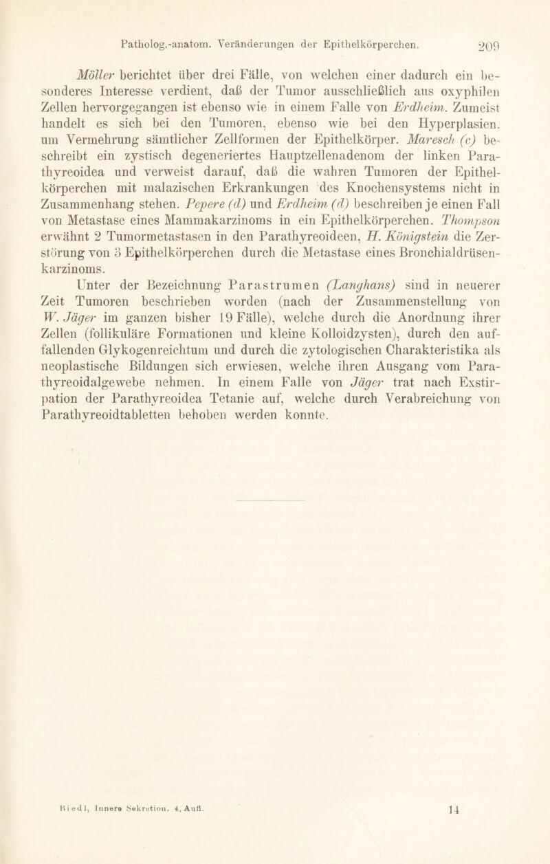 Möller berichtet über drei Fälle, von welchen einer dadurch ein be¬ sonderes Interesse verdient, daß der Tumor ausschließlich aus oxyphilen Zellen hervorgegangen ist ebenso wie in einem Falle von Erdheim. Zumeist handelt es sich bei den Tumoren, ebenso wie bei den Hyperplasien, um Vermehrung sämtlicher Zellformen der Epithelkörper. Maresclt (c) be¬ schreibt ein zystisch degeneriertes Hauptzellenadenom der linken Para¬ thyreoidea und verweist darauf, daß die wahren Tumoren der Epithel¬ körperchen mit malazischen Erkrankungen des Knochensystems nicht in Zusammenhang stehen. Pepere (d) und Erdheim (d) beschreiben je einen Fall von Metastase eines Mammakarzinoms in ein Epithelkörperchen. Thompson erwähnt 2 Tumormetastasen in den Parathyreoideen, H. Königstein die Zer¬ störung von 3 Epithelkörperchen durch die Metastase eines Bronchialdrüsen¬ karzinoms. Unter der Bezeichnung Parastrumen (Langhans) sind in neuerer Zeit Tumoren beschrieben worden (nach der Zusammenstellung von W. Jäger im ganzen bisher 19 Fälle), welche durch die Anordnung ihrer Zellen (follikuläre Formationen und kleine Kolloidzysten), durch den auf¬ fallenden Glykogenreichtum und durch die zytologischen Charakteristika als neoplastische Bildungen sich erwiesen, welche ihren Ausgang vom Para- thyreoidalgewebe nehmen. In einem Falle von Jäger trat nach Exstir¬ pation der Parathyreoidea Tetanie auf, welche durch Verabreichung von Parathyreoidtabletten behoben werden konnte. Kiedl, Innere Sekretion. 4. Aufi 14