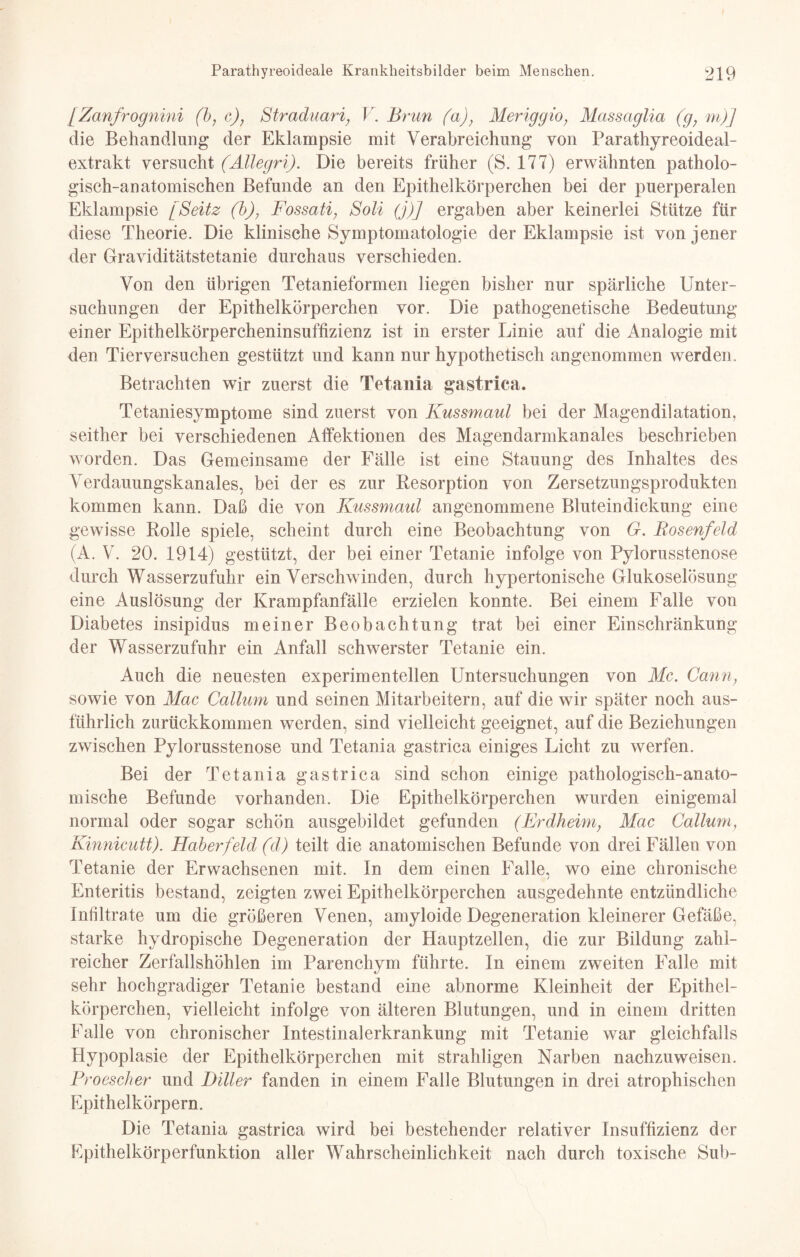 [Zanfrognini (b, c), Straduari, V. Brun (a), Meriggio, Massaglia (gy m)] die Behandlung der Eklampsie mit Verabreichung von Parathyreoideal- extrakt versucht (AUegri). Die bereits früher (S. 177) erwähnten patholo¬ gisch-anatomischen Befunde an den Epithelkörperchen bei der puerperalen Eklampsie [Seitz (b), Fossati, Soli (j)] ergaben aber keinerlei Stütze für diese Theorie. Die klinische Symptomatologie der Eklampsie ist von jener der Graviditätstetanie durchaus verschieden. Von den übrigen Tetanieformen liegen bisher nur spärliche Unter¬ suchungen der Epithelkörperchen vor. Die pathogenetische Bedeutung einer Epithelkörpercheninsuffizienz ist in erster Linie auf die Analogie mit den Tierversuchen gestützt und kann nur hypothetisch angenommen werden. Betrachten wir zuerst die Tetania gastrica. Tetaniesymptome sind zuerst von Kussmaul bei der Magendilatation, seither bei verschiedenen Affektionen des Magendarmkanales beschrieben worden. Das Gemeinsame der Fälle ist eine Stauung des Inhaltes des Verdauungskanales, bei der es zur Resorption von Zersetzungsprodukten kommen kann. Daß die von Kussmaul angenommene Bluteindickung eine gewisse Rolle spiele, scheint durch eine Beobachtung von G. Bosenfeld (A. V. 20. 1914) gestützt, der bei einer Tetanie infolge von Pylorusstenose durch Wasserzufuhr ein Verschwinden, durch hypertonische Glukoselösung eine Auslösung der Krampfanfälle erzielen konnte. Bei einem Falle von Diabetes insipidus meiner Beobachtung trat bei einer Einschränkung der Wasserzufuhr ein Anfall schwerster Tetanie ein. Auch die neuesten experimentellen Untersuchungen von Mc. Cann, sowie von Mac Callum und seinen Mitarbeitern, auf die wir später noch aus¬ führlich zurückkommen werden, sind vielleicht geeignet, auf die Beziehungen zwischen Pylorusstenose und Tetania gastrica einiges Licht zu werfen. Bei der Tetania gastrica sind schon einige pathologisch-anato¬ mische Befunde vorhanden. Die Epithelkörperchen wurden einigemal normal oder sogar schön ausgebildet gefunden (Erdheim; Mac Callum, Kinnicutt). Haber fehl (d) teilt die anatomischen Befunde von drei Fällen von Tetanie der Erwachsenen mit. In dem einen Falle, wo eine chronische Enteritis bestand, zeigten zwei Epithelkörperchen ausgedehnte entzündliche Infiltrate um die größeren Venen, amyloide Degeneration kleinerer Gefäße, starke hydropische Degeneration der Hauptzellen, die zur Bildung zahl¬ reicher Zerfallshöhlen im Parenchym führte. In einem zweiten Falle mit sehr hochgradiger Tetanie bestand eine abnorme Kleinheit der Epithel¬ körperchen, vielleicht infolge von älteren Blutungen, und in einem dritten Falle von chronischer Intestinalerkrankung mit Tetanie war gleichfalls Hypoplasie der Epithelkörperchen mit strahligen Narben nachzuweisen. Proescher und Biller fanden in einem Falle Blutungen in drei atrophischen Epithelkörpern. Die Tetania gastrica wird bei bestehender relativer Insuffizienz der Epithelkörperfunktion aller Wahrscheinlichkeit nach durch toxische Sub-