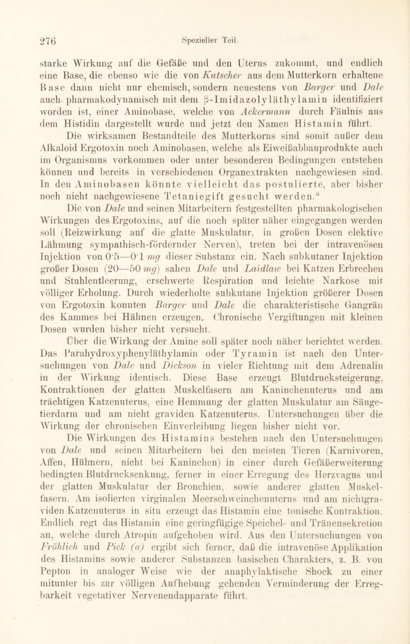 starke Wirkung auf die Gefäße und den Uterus zukommt, und endlich eine Base, die ebenso wie die von Kutscher aus dem Mutterkorn erhaltene Base dann nicht nur chemisch, sondern neuestens von Barger und Dale auch pharmakodynamisch mit dem ß-Imidazolyläthy lamin identifiziert worden ist, einer Aminobase, welche von Ackermann durch Fäulnis aus dem Histidin dargestellt wurde und jetzt den Namen Histamin führt. Die wirksamen Bestandteile des Mutterkorns sind somit außer dem Alkaloid Ergotoxin noch Aminobasen, welche als Eiweißabbauprodukte auch im Organismus Vorkommen oder unter besonderen Bedingungen entstehen können und bereits in verschiedenen Organextrakten nachgewiesen sind. In den Aminobasen könnte vielleicht das postulierte, aber bisher noch nicht nachgewiesene Tetaniegift gesucht werden.“ Die von Dale und seinen Mitarbeitern festgestellten pharmakologischen Wirkungen des Ergotoxins, auf die noch später näher eingegangen werden soll (Reizwirkung auf die glatte Muskulatur, in großen Dosen elektive Lähmung sympathisch-fördernder Nerven), treten bei der intravenösen Injektion von 0'5—OT mg dieser Substanz ein. Nach subkutaner Injektion großer Dosen (20—50 mg) sahen Dale und Laidlaio bei Katzen Erbrechen und Stuhlentleerung, erschwerte Respiration und leichte Narkose mit völliger Erholung. Durch wiederholte subkutane Injektion größerer Dosen von Ergotoxin konnten Barger und Dale die charakteristische Gangrän des Kammes bei Hähnen erzeugen. Chronische Vergiftungen mit kleinen Dosen wurden bisher nicht versucht. Über die Wirkung der Amine soll später noch näher berichtet werden. Das Parähydroxyphenyläthylamin oder Tyramin ist nach den Unter¬ suchungen von Dale und Dickson in vieler Richtung mit dem Adrenalin in der Wirkung identisch. Diese Base erzeugt Blutdrucksteigerung, Kontraktionen der glatten Muskelfasern am Kaninchenuterus und am trächtigen Katzenuterus, eine Hemmung der glatten Muskulatur am Säuge¬ tierdarm und am nicht graviden Katzenuterus. Untersuchungen über die Wirkung der chronischen Einverleibung liegen bisher nicht vor. Die Wirkungen des Histamins bestehen nach den Untersuchungen von Dale und seinen Mitarbeitern bei den meisten Tieren (Karnivoren, Affen, Hühnern, nicht bei Kaninchen) in einer durch Gefäßerweiterung bedingten Blutdrucksenkung, ferner in einer Erregung des Herzvagus und der glatten Muskulatur der Bronchien, sowie anderer glatten Muskel¬ fasern. Am isolierten virginalen Meerschweinchenuterus und am nichtgra¬ viden Katzenuterus in situ erzeugt das Histamin eine tonische Kontraktion. Endlich regt das Histamin eine geringfügige Speichel- und Tränensekretion an, welche durch Atropin aufgehoben wird. Aus den Untersuchungen von Fröhlich und Pick (a) ergibt sich ferner, daß die intravenöse Applikation des Histamins sowie anderer Substanzen basischen Charakters, z. B. von Pepton in analoger Weise wie der anaphylaktische Shock zu einer mitunter bis zur völligen Aufhebung gehenden Verminderung der Erreg¬ barkeit vegetativer Nervenendapparate führt.