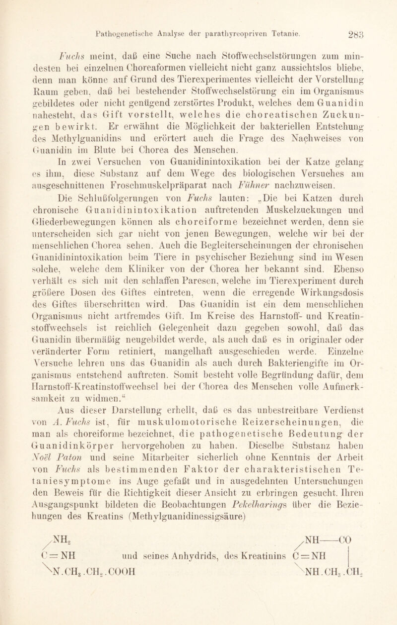 Fuchs meint, daß eine Suche nach Stoffwechselstörungen zum min¬ desten bei einzelnen Choreaformen vielleicht nicht ganz aussichtslos bliebe, denn man könne auf Grund des Tierexperimentes vielleicht der Vorstellung Raum geben, daß bei bestehender Stoffwechselstörung ein im Organismus gebildetes oder nicht genügend zerstörtes Produkt, welches dem Guanidin nahesteht, das Gift vorstellt, welches die choreatischen Zuckun¬ gen bewirkt. Er erwähnt die Möglichkeit der bakteriellen Entstehung des Methylguanidins und erörtert auch die Frage des Nachweises von Guanidin im Blute bei Chorea des Menschen. In zwei Versuchen von Guanidinintoxikation bei der Katze gelang es ihm, diese Substanz auf dem Wege des biologischen Versuches am ausgeschnittenen Froschmuskelpräparat nach Fühner nachzuweisen. Die Schlußfolgerungen von Fuchs lauten: „Die bei Katzen durch chronische Guanidinintoxikation auftretenden Muskelzuckungen und Gliederbewegungen können als choreiforme bezeichnet werden, denn sie unterscheiden sich gar nicht von jenen Bewegungen, welche wir bei der menschlichen Chorea sehen. Auch die Begleiterscheinungen der chronischen Guanidinintoxikation beim Tiere in psychischer Beziehung sind im Wesen solche, welche dem Kliniker von der Chorea her bekannt sind. Ebenso verhält es sich mit den schlaffen Paresen, welche im Tierexperiment durch größere Dosen des Giftes eintreten, wenn die erregende Wirkungsdosis des Giftes überschritten wird. Das Guanidin ist ein dem menschlichen Organismus nicht artfremdes Gift. Im Kreise des Harnstoff- und Kreatin¬ stoffwechsels ist reichlich Gelegenheit dazu gegeben sowohl, daß das Guanidin übermäßig neugebildet werde, als auch daß es in originaler oder veränderter Form retiniert, mangelhaft ausgeschieden werde. Einzelne Versuche lehren uns das Guanidin als auch durch Bakteriengifte im Or¬ ganismus entstehend auftreten. Somit besteht volle Begründung dafür, dem Harnstoff-Kreatinstoffwechsel bei der Chorea des Menschen volle Aufmerk¬ samkeit zu widmen.“ Aus dieser Darstellung erhellt, daß es das unbestreitbare Verdienst von A. Fuchs ist, für muskulomotorische Reizerscheinungen, die man als choreiforme bezeichnet, die pathogenetische Bedeutung der Guanidinkörper hervorgehoben zu haben. Dieselbe Substanz haben Noel Faton und seine Mitarbeiter sicherlich ohne Kenntnis der Arbeit von Fuchs als bestimmenden Faktor der charakteristischen Te¬ taniesymptome ins Auge gefaßt und in ausgedehnten Untersuchungen den Beweis für die Richtigkeit dieser Ansicht zu erbringen gesucht. Ihren Ausgangspunkt bildeten die Beobachtungen Pekelharings über die Bezie¬ hungen des Kreatins (Methylguanidinessigsäure) NH, C=rNH und seines Anhydrids, des Kreatinins XN.CH3.CH,.C00H ^NH-CO C = NH NH. CH