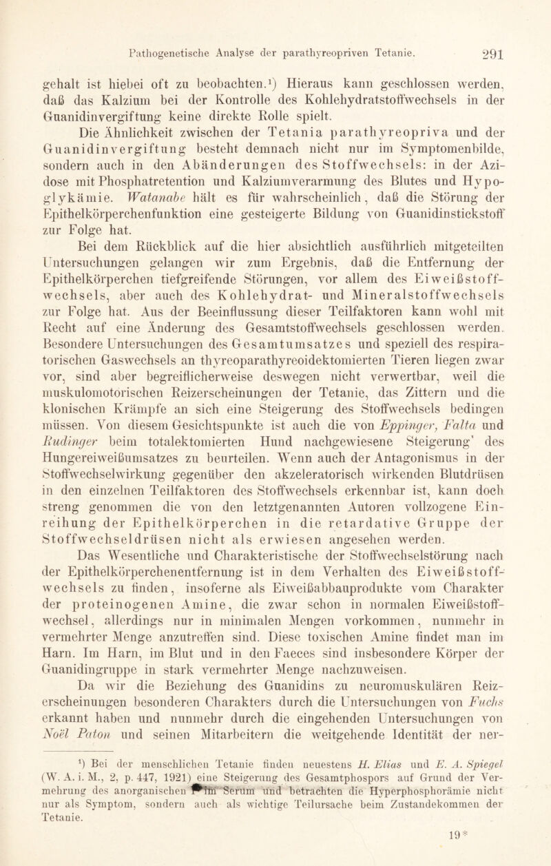 gehalt ist hiebei oft zu beobachten.1) Hieraus kann geschlossen werden, daß das Kalzium bei der Kontrolle des Kohlehydratstoffwechsels in der Guanidinvergiftung keine direkte Rolle spielt. Die Ähnlichkeit zwischen der Tetania parathyreopriva und der Guanidin Vergiftung besteht demnach nicht nur im Symptomenbilde, sondern auch in den Abänderungen des Stoffwechsels: in der Azi¬ dose mit Phosphatretention und Kalzium Verarmung des Blutes und Hypo¬ glykämie. Watancibe hält es für wahrscheinlich, daß die Störung der Epithelkörperchenfunktion eine gesteigerte Bildung von Guanidinstickstoff zur Folge hat. Bei dem Rückblick auf die hier absichtlich ausführlich mitgeteilten Untersuchungen gelangen wir zum Ergebnis, daß die Entfernung der Epithelkörperchen tiefgreifende Störungen, vor allem des Ei weiß Stoff¬ wechsels, aber auch des Kohlehydrat- und Mineralstoffwechsels zur Folge hat. Aus der Beeinflussung dieser Teilfaktoren kann wohl mit Recht auf eine Änderung des Gesamtstoffwechsels geschlossen werden. Besondere Untersuchungen des Gesamtumsatzes und speziell des respira¬ torischen Gas Wechsels an thyreoparathyreoidektomierten Tieren liegen zwar vor, sind aber begreiflicherweise deswegen nicht verwertbar, weil die muskulomotorischen Reizerscheinungen der Tetanie, das Zittern und die klonischen Krämpfe an sich eine Steigerung des Stoffwechsels bedingen müssen. Von diesem Gesichtspunkte ist auch die von Eppinger, Falta und Rudinger beim totalektomierten Hund nachgewiesene Steigerung’ des Hungereiweißumsatzes zu beurteilen. Wenn auch der Antagonismus in der Stoffwechselwirkung gegenüber den akzeleratorisch wirkenden Blutdrüsen in den einzelnen Teilfaktoren des Stoffwechsels erkennbar ist, kann doch streng genommen die von den letztgenannten Autoren vollzogene Ein¬ reihung der Epithelkörperchen in die retardative Gruppe der Stoffwechseldrüsen nicht als erwiesen angesehen werden. Das Wesentliche und Charakteristische der Stoffwechselstörung nach der Epithelkörperchenentfernung ist in dem Verhalten des Eiweiß Stoff¬ wechsels zu Anden, insoferne als Eiweißabbauprodukte vom Charakter der proteinogenen Amine, die zwar schon in normalen Eiweißstoff¬ wechsel , allerdings nur in minimalen Mengen Vorkommen, nunmehr in vermehrter Menge anzutreffen sind. Diese toxischen Amine findet man im Harn. Im Harn, im Blut und in den Faeces sind insbesondere Körper der Guanidingruppe in stark vermehrter Menge nachzuweisen. Da wir die Beziehung des Guanidins zu neuromuskulären Reiz¬ erscheinungen besonderen Charakters durch die Untersuchungen von Fuchs erkannt haben und nunmehr durch die eingehenden Untersuchungen von Noel Eaton und seinen Mitarbeitern die weitgehende Identität der ner- 1) Bei der menschlichen Tetanie finden neuestens H. Elias und E. Ä. Spiegel (W. A. i. M., 2, p. 447, 1921) eine Steigerung des Gesamtphospors auf Grund der Ver¬ mehrung des anorganischen P^fni Serum und betrachten die Hyperphosphorämie nicht nur als Symptom, sondern auch als wichtige Teilursache beim Zustandekommen der Tetanie. 19 *