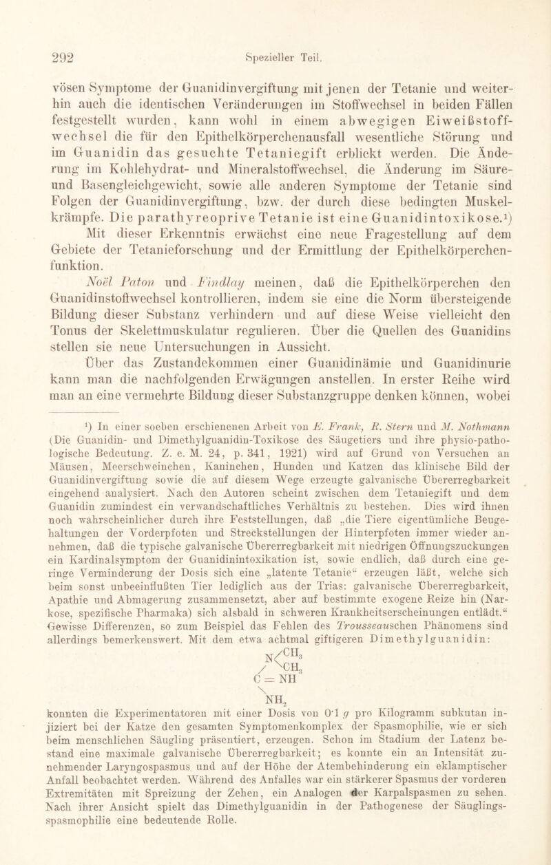vösen Symptome der Guanidinvergiftung mit jenen der Tetanie und weiter¬ hin auch die identischen Veränderungen im Stoffwechsel in beiden Fällen festgestellt wurden, kann wohl in einem abwegigen Eiweißstoff¬ wechsel die für den Epithelkörperchenausfall wesentliche Störung und im Guanidin das gesuchte Tetaniegift erblickt werden. Die Ände¬ rung im Kohlehydrat- und Mineralstoffwechsel, die Änderung im Säure- und Basengleichgewicht, sowie alle anderen Symptome der Tetanie sind Folgen der Guanidinvergiftung, bzw. der durch diese bedingten Muskel¬ krämpfe. Die parathyreoprive Tetanie ist eine Guanidintoxikose.1) Mit dieser Erkenntnis erwächst eine neue Fragestellung auf dem Gebiete der Tetanieforschung und der Ermittlung der Epithelkörperchen¬ funktion. Noel Paton und Findlay meinen, daß die Epithelkörperchen den Guanidinstoftwechsel kontrollieren, indem sie eine die Norm übersteigende Bildung dieser Substanz verhindern und auf diese Weise vielleicht den Tonus der Skelettmuskulatur regulieren. Über die Quellen des Guanidins stellen sie neue Untersuchungen in Aussicht. Über das Zustandekommen einer Guanidinämie und Guanidinurie kann man die nachfolgenden Erwägungen anstellen. In erster Reihe wird man an eine vermehrte Bildung dieser Substanzgruppe denken können, wobei 9 In einer soeben erschienenen Arbeit von K. Frank, E. Stern und M. Nothmann (Die Guanidin- und Dimethylguanidin-Toxikose des Säugetiers und ihre physio-patho- logische Bedeutung. Z. e. M. 24, p. 341, 1921) wird auf Grund von Versuchen an Mäusen, Meerschweinchen, Kaninchen, Hunden und Katzen das klinische Bild der Guanidinvergiftung sowie die auf diesem Wege erzeugte galvanische Übererregbarkeit eingehend analysiert. Nach den Autoren scheint zwischen dem Tetaniegift und dem Guanidin zumindest ein verwandschaftliches Verhältnis zu bestehen. Dies wird ihnen noch wahrscheinlicher durch ihre Feststellungen, daß „die Tiere eigentümliche Beuge¬ haltungen der Vorderpfoten und Streckstellungen der Hinterpfoten immer wieder an¬ nehmen, daß die typische galvanische Übererregbarkeit mit niedrigen Öffnungszuckungen ein Kardinalsymptom der Guanidinintoxikation ist, sowie endlich, daß durch eine ge¬ ringe Verminderung der Dosis sich eine „latente Tetanie“ erzeugen läßt, welche sich beim sonst unbeeinflußten Tier lediglich aus der Trias: galvanische Übererregbarkeit, Apathie und Abmagerung zusammensetzt, aber auf bestimmte exogene Reize hin (Nar¬ kose, spezifische Pharmaka) sich alsbald in schweren Krankheitserscheinungen entlädt.“ Gewisse Differenzen, so zum Beispiel das Fehlen des Trousseati&chen Phänomens sind allerdings bemerkenswert. Mit dem etwa achtmal giftigeren Dimethylguanidin: N/CH3 / xch3 C = NH \ NH2 konnten die Experimentatoren mit einer Dosis von OT g pro Kilogramm subkutan in¬ jiziert bei der Katze den gesamten Symptomenkomplex der Spasmophilie, wie er sich beim menschlichen Säugling präsentiert, erzeugen. Schon im Stadium der Latenz be¬ stand eine maximale galvanische Übererregbarkeit; es konnte ein an Intensität zu¬ nehmender Laryngospasmus und auf der Höhe der Atembehinderung ein eklamptischer Anfall beobachtet werden. Während des Anfalles war ein stärkerer Spasmus der vorderen Extremitäten mit Spreizung der Zehen, ein Analogen der Karpalspasmen zu sehen. Nach ihrer Ansicht spielt das Dimethylguanidin in der Pathogenese der Säuglings- spasmophilie eine bedeutende Rolle.