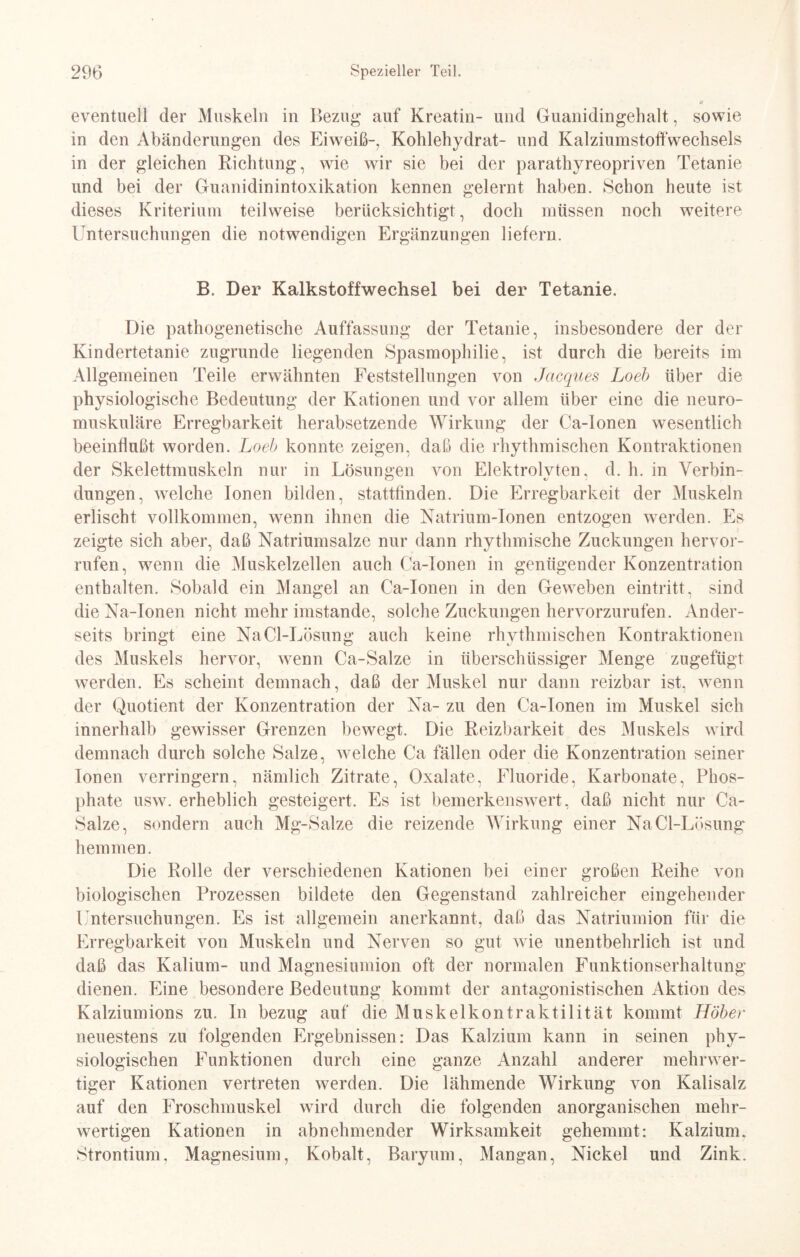 eventuell der Muskeln in Bezug auf Kreatin- und Guanidingehalt, sowie in den Abänderungen des Eiweiß-, Kohlehydrat- und Kalziumstoffwechsels in der gleichen Richtung, wie wir sie bei der parathyreopriven Tetanie und bei der Guanidinintoxikation kennen gelernt haben. Schon heute ist dieses Kriterium teilweise berücksichtigt, doch müssen noch weitere Untersuchungen die notwendigen Ergänzungen liefern. B. Der Kalkstoffwechsel bei der Tetanie. Die pathogenetische Auffassung der Tetanie, insbesondere der der Kindertetanie zugrunde liegenden Spasmophilie, ist durch die bereits im Allgemeinen Teile erwähnten Feststellungen von Jacques Loeb über die physiologische Bedeutung der Kationen und vor allem über eine die neuro¬ muskuläre Erregbarkeit herabsetzende Wirkung der Ca-lonen wesentlich beeinflußt worden. Loeb konnte zeigen, daß die rhythmischen Kontraktionen der Skelettmuskeln nur in Lösungen von Elektrolvten, d. h. in Yerbin- düngen, welche Ionen bilden, stattfinden. Die Erregbarkeit der Muskeln erlischt vollkommen, wenn ihnen die Natrium-Tonen entzogen werden. Es zeigte sich aber, daß Natriumsalze nur dann rhythmische Zuckungen hervor- rufen, wenn die Muskelzellen auch Ca-lonen in genügender Konzentration enthalten. Sobald ein Mangel an Ca-lonen in den Geweben eintritt, sind die Na-Ionen nicht mehr imstande, solche Zuckungen hervorzurufen. Ander¬ seits bringt eine NaCl-Lösung auch keine rhythmischen Kontraktionen des Muskels hervor, wenn Ca-Salze in überschüssiger Menge zugefügt werden. Es scheint demnach, daß der Muskel nur dann reizbar ist, wenn der Quotient der Konzentration der Na- zu den Ca-lonen im Muskel sich innerhalb gewisser Grenzen bewegt. Die Reizbarkeit des Muskels wird demnach durch solche Salze, welche Ca fällen oder die Konzentration seiner Ionen verringern, nämlich Zitrate, Oxalate, Fluoride, Karbonate, Phos¬ phate usw. erheblich gesteigert. Es ist bemerkenswert, daß nicht nur Ca- Salze, sondern auch Mg-Salze die reizende Wirkung einer NaCl-Lösung hemmen. Die Rolle der verschiedenen Kationen bei einer großen Reihe von biologischen Prozessen bildete den Gegenstand zahlreicher eingehender Untersuchungen. Es ist allgemein anerkannt, daß das Natriumion für die Erregbarkeit von Muskeln und Nerven so gut wie unentbehrlich ist und daß das Kalium- und Magnesiumion oft der normalen Funktionserhaltung dienen. Eine besondere Bedeutung kommt der antagonistischen Aktion des Kalziumions zu. In bezug auf die Muskelkontraktilität kommt Höher neuestens zu folgenden Ergebnissen: Das Kalzium kann in seinen phy¬ siologischen Funktionen durch eine ganze Anzahl anderer mehrwer¬ tiger Kationen vertreten werden. Die lähmende Wirkung von Kalisalz auf den Froschmuskel wird durch die folgenden anorganischen mehr¬ wertigen Kationen in abnehmender Wirksamkeit gehemmt: Kalzium, Strontium, Magnesium, Kobalt, Baryum, Mangan, Nickel und Zink.