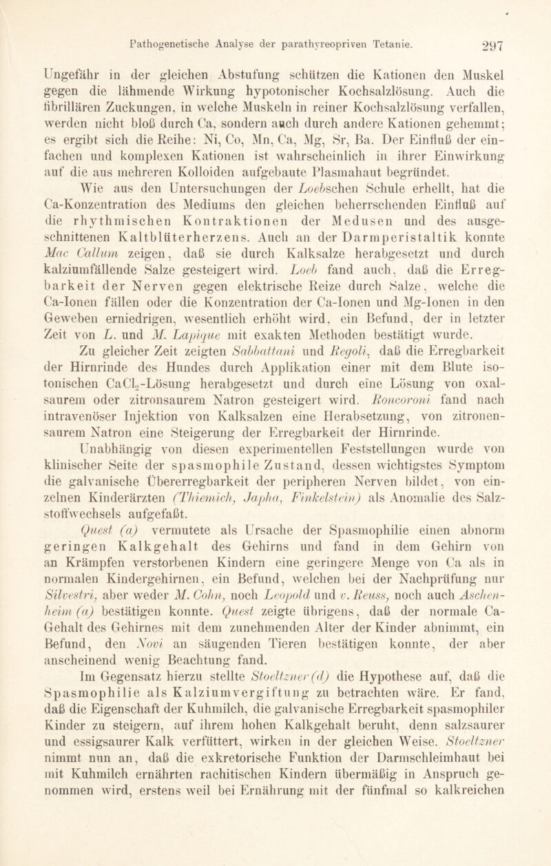 Ungefähr in der gleichen Abstufung schützen die Kationen den Muskel gegen die lähmende Wirkung hypotonischer Kochsalzlösung. Auch die fibrillären Zuckungen, in welche Muskeln in reiner Kochsalzlösung verfallen, werden nicht bloß durch Ca, sondern auch durch andere Kationen gehemmt; es ergibt sich die Reihe: Ni, Co, Mn, Ca, Mg, Sr, Ba. Der Einfluß der ein¬ fachen und komplexen Kationen ist wahrscheinlich in ihrer Einwirkung auf die aus mehreren Kolloiden aufgebaute Plasmahaut begründet. Wie aus den Untersuchungen der Logischen Schule erhellt, hat die Ca-Konzentration des Mediums den gleichen beherrschenden Einfluß auf die rhythmischen Kontraktionen der Medusen und des ausge¬ schnittenen Kaltblüterherzens. Auch an der Darmperistaltik konnte Mac Callum zeigen, daß sie durch Kalksalze herabgesetzt und durch kalziumfällende Salze gesteigert wird. Loeb fand auch, daß die Erreg¬ barkeit der Nerven gegen elektrische Reize durch Salze, welche die Ca-Ionen fällen oder die Konzentration der Ca-Ionen und Mg-Ionen in den Geweben erniedrigen, wesentlich erhöht wird, ein Befund, der in letzter Zeit von L. und M. Lapique mit exakten Methoden bestätigt wurde. Zu gleicher Zeit zeigten Sabbattani und Begoli, daß die Erregbarkeit der Hirnrinde des Hundes durch Applikation einer mit dem Blute iso- tonischen CaCk-Lösung herabgesetzt und durch eine Lösung von oxaU saurem oder zitronsaurem Natron gesteigert wird. Roncoroni fand nach intravenöser Injektion von Kalksalzen eine Herabsetzung, von zitronen¬ saurem Natron eine Steigerung der Erregbarkeit der Hirnrinde. Unabhängig von diesen experimentellen Feststellungen wurde von klinischer Seite der spasmophile Zustand, dessen wichtigstes Symptom die galvanische Übererregbarkeit der peripheren Nerven bildet, von ein¬ zelnen Kinderärzten (Thiemich, Japlia, Finkeistein) als Anomalie des Salz¬ stoffwechsels aufgefaßt. Quest (a) vermutete als Ursache der Spasmophilie einen abnorm geringen Kalkgehalt des Gehirns und fand in dem Gehirn von an Krämpfen verstorbenen Kindern eine geringere Menge von Ca als in normalen Kindergehirnen, ein Befund, welchen bei der Nachprüfung nur Silvestri, aber weder M. Cohn, noch Leopold und v.Reuss, noch auch Aschen¬ heim (a) bestätigen konnte. Quest zeigte übrigens, daß der normale Ca- Gehalt des Gehirnes mit dem zunehmenden Alter der Kinder abnimmt, ein Befund, den Novi an säugenden Tieren bestätigen konnte, der aber anscheinend wenig Beachtung fand. Im Gegensatz hierzu stellte Stoeltzner (d) die Hypothese auf, daß die Spasmophilie als Kalziumvergiftung zu betrachten wäre. Er fand, daß die Eigenschaft der Kuhmilch, die galvanische Erregbarkeit spasmophiler Kinder zu steigern, auf ihrem hohen Kalkgehalt beruht, denn salzsaurer und essigsaurer Kalk verfüttert, wirken in der gleichen Weise. Stoeltzner nimmt nun an, daß die exkretorische Funktion der Darmschleimhaut bei mit Kuhmilch ernährten rachitischen Kindern übermäßig in Anspruch ge¬ nommen wird, erstens weil bei Ernährung mit der fünfmal so kalkreichen
