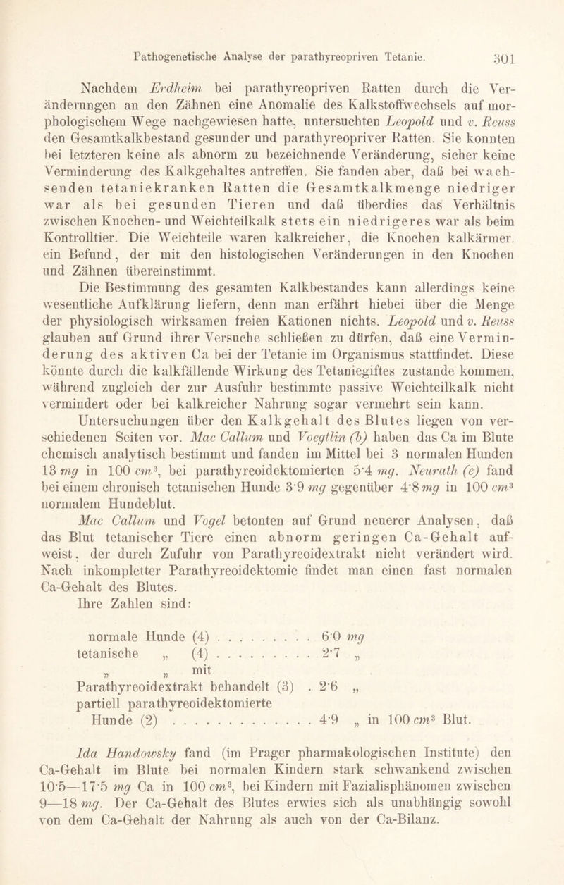 Nachdem Erdheim bei parathyreopriven Ratten durch die Ver¬ änderungen an den Zähnen eine Anomalie des Kalkstoffwechsels auf mor¬ phologischem Wege nachgewiesen hatte, untersuchten Leopold und v.Reuss den Gesamtkalkbestand gesunder und parathyreopriver Ratten. Sie konnten bei letzteren keine als abnorm zu bezeichnende Veränderung, sicher keine Verminderung des Kalkgehaltes antreffen. Sie fanden aber, daß bei wach¬ senden tetaniekranken Ratten die Gesamtkalkmenge niedriger war als bei gesunden Tieren und daß überdies das Verhältnis zwischen Knochen- und Weichteilkalk stets ein niedrigeres war als beim Kontrolltier. Die Weichteile waren kalkreicher, die Knochen kalkärmer, ein Befund, der mit den histologischen Veränderungen in den Knochen und Zähnen übereinstimmt. Die Bestimmung des gesamten Kalkbestandes kann allerdings keine wesentliche Aufklärung liefern, denn man erfährt hiebei über die Menge der physiologisch wirksamen freien Kationen nichts. Leopold und v. Reuss glauben auf Grund ihrer Versuche schließen zu dürfen, daß eine Vermin¬ derung des aktiven Ca bei der Tetanie im Organismus stattfindet. Diese könnte durch die kalkfällende Wirkung des Tetaniegiftes zustande kommen, während zugleich der zur Ausfuhr bestimmte passive Weichteilkalk nicht vermindert oder bei kalkreicher Nahrung sogar vermehrt sein kann. Untersuchungen über den Kalkgehalt des Blutes liegen von ver¬ schiedenen Seiten vor. Mac Collum und Voegtlin (b) haben das Ca im Blute chemisch analytisch bestimmt und fanden im Mittel bei 3 normalen Hunden 13 mg in 100 cm3, bei paratbyreoidektomierten 5'4 mg. Neurath (e) fand bei einem chronisch tetanischen Hunde 3*9 mg gegenüber 4*8 mg in 100 cm3 normalem Hundeblut. Mac Callum und Vogel betonten auf Grund neuerer Analysen, daß das Blut titanischer Tiere einen abnorm geringen Ca-Gehalt auf¬ weist , der durch Zufuhr von Parathyreoidextrakt nicht verändert wird. Nach inkompletter Parathyreoidektomie findet man einen fast normalen Ca-Gehalt des Blutes. Ihre Zahlen sind: normale Hunde (4).6 0 mg tetanische „ (4).2*7 „ „ „ mit Parathyreoidextrakt behandelt (3) . 2*6 „ partiell parathyreoidektomierte Hunde (2) .4*9 „in 100 cm3 Blut. Ida Handowskg fand (im Prager pharmakologischen Institute) den Ca-Gehalt im Blute bei normalen Kindern stark schwankend zwischen 10*5—17*5 mg Ca in 100 cm3, bei Kindern mit Fazialisphänomen zwischen 9—18 mg. Der Ca-Gehalt des Blutes erwies sich als unabhängig sowohl von dem Ca-Gehalt der Nahrung als auch von der Ca-Bilanz.