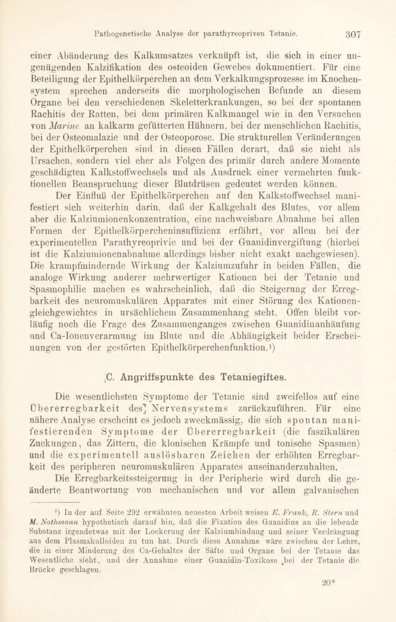 einer Abänderung des Kalkumsatzes verknüpft ist, die sich in einer un¬ genügenden Kalzifikation des osteoiden Gewebes dokumentiert. Für eine Beteiligung der Epithelkörperchen an dem Verkalkungsprozesse im Knochen¬ system sprechen anderseits die morphologischen Befunde an diesem Organe bei den verschiedenen Skeletterkrankungen, so bei der spontanen Rachitis der Ratten, bei dem primären Kalkmangel wie in den Versuchen von Marine an kalkarm gefütterten Hühnern, bei der menschlichen Rachitis, bei der Osteomalazie und der Osteoporose. Die strukturellen Veränderungen der Epithelkörperchen sind in diesen Fällen derart, daß sie nicht als Ursachen, sondern viel eher als Folgen des primär durch andere Momente geschädigten Kalkstoffwechsels und als Ausdruck einer vermehrten funk¬ tioneilen Beanspruchung dieser Blutdrüsen gedeutet werden können. Der Einfluß der Epithelkörperchen auf den Kalkstoffwechsel mani¬ festiert sich weiterhin darin, daß der Kalkgehalt des Blutes, vor allem aber die Kalziumionenkonzentration, eine nachweisbare Abnahme bei allen Formen der Epithelkörpercheninsuffizienz erfährt, vor allem bei der experimentellen Parathyreoprivie und bei der Guanidinvergiftung (hierbei ist die Kalziumionenabnahme allerdings bisher nicht exakt nachgewiesen). Die krampfmindernde Wirkung der Kalziumzufuhr in beiden Fällen, die analoge Wirkung anderer mehrwertiger Kationen bei der Tetanie und Spasmophilie machen es wahrscheinlich, daß die Steigerung der Erreg¬ barkeit des neuromuskulären Apparates mit einer Störung des Kationen¬ gleichgewichtes in ursächlichem Zusammenhang steht. Offen bleibt vor¬ läufig noch die Frage des Zusammenganges zwischen Guanidinanhäufung und Ca-Ionenverarmung im Blute und die Abhängigkeit beider Erschei¬ nungen von der gestörten Epithelkörperchenfunktion.1) tC. Angriffspunkte des Tetaniegiftes. Die wesentlichsten Symptome der Tetanie sind zweifellos auf eine Übererregbarkeit des'! Nervensystems zurückzuführen. Für eine nähere Analyse erscheint es jedoch zweckmässig; die sich spontan mani¬ festierenden Symptome der Übererregbarkeit (die faszikulären Zuckungen, das Zittern, die klonischen Krämpfe und tonische Spasmen) und die experimentell auslösbaren Zeichen der erhöhten Erregbar¬ keit des peripheren neuromuskulären Apparates auseinanderzuhalten. Die Erregbarkeitssteigerung in der Peripherie wird durch die ge¬ änderte Beantwortung von mechanischen und vor allem galvanischen 1) In der auf Seite 292 erwähnten neuesten Arbeit weisen E. Frank, R. Stern und M. Nothmann hypothetisch darauf hin, daß die Fixation des Guanidins an die lebende Substanz irgendetwas mit der Lockerung der Kalziumbindung und seiner Verdrängung aus dem Plasmakolloiden zu tun hat. Durch diese Annahme wäre zwischen der Lehre, die in einer Minderung des Ca-Gehaltes der Säfte und Organe bei der Tetanie das Wesentliche sieht, und der Annahme einer Guanidin-Toxikose Lbe’ der Tetanie die Brücke geschlagen. 20*
