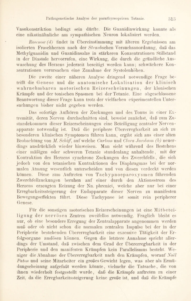 Vasokonstriktion bedingt sein dürfte. Die Guanidinwirkung konnte als eine nikotinähnliche am sympathischen Neuron lokalisiert werden. Rosenow (d) findet in Übereinstimmung mit älteren Ergebnissen am isolierten Froschherzen nach der Straubschm Versuchsanordnung, daß das Methylguanidin und Guanidinsalze in stärkeren Konzentrationen Stillstand in der Diastole hervorrufen, eine Wirkung, die durch die gründliche Aus¬ waschung des Herzens jederzeit beseitigt werden kann; schwächere Kon¬ zentrationen verursachen eine Zunahme der Systolenhöhen. Die zweite einer näheren Analyse dringend notwendige Frage be¬ trifft die Genese und die anatomische Lokalisation der klinisch wahrnehmbaren motorischen Reizerscheinungen, der klonischen Krämpfe und der tonischen Spasmen bei der Tetanie. Eine abgeschlossene Beantwortung dieser Frage kann trotz der vielfachen experimentellen Unter¬ suchungen bisher nicht gegeben werden. Das sofortige Aufhören der Zuckungen und des Tonus in einer Ex¬ tremität, deren Nerven durchschnitten sind, beweist zunächst, daß zum Zu¬ standekommen dieser Reizerscheinungen eine Beteiligung zentraler Nerven¬ apparate notwendig ist. Daß die periphere Übererregbarkeit an sich zu besonderen klinischen Symptomen führen kann, ergibt sich aus einer alten Beobachtung von M. Schiff) auf welche Carlson und Clara Jacobson (b) neuer¬ dings ausdrücklich wieder hinweisen. Man sieht während des Bestehens einer mäßigen oder schweren Tetanie stundenlang anhaltende, mit der Kontraktion des Herzens synchrone Zuckungen des Zwerchfells, die sich jedoch von den tetanischen Kontraktionen des Diaphragmas bei der nor¬ malen Atmung wesentlich unterscheiden und von diesen verdeckt werden können. Diese zum Auftreten von Tachypnoeparoxysmen führenden Zwerchfellzuckungen beruhen auf einer durch den Aktionsstrom des Herzens erzeugten Reizung der Nn. phrenici, welche aber nur bei einer Erregbarkeitssteigerung der Endapparate dieser Nerven zu manifesten Bewegungseffekten führt. Diese Tachypnoe ist somit rein peripherer Genese. Für die sonstigen motorischen Reizerscheinungen ist eine Mitbetei¬ ligung der nervösen Zentren zweifellos notwendig. Fraglich bleibt es nur, ob eine besondere Erregung der Zentralapparate angenommen werden muß oder ob nicht schon die normalen zentralen Impulse bei der in der Peripherie bestehenden Übererregbarkeit eine exzessive Tätigkeit der Er¬ folgsorgane auslösen können. Gegen die letztere Annahme spricht aller¬ dings der Umstand, daß zwischen dem Grad der Übererregbarkeit in der Peripherie und den manifesten Krämpfen kein Parallelismus besteht. We¬ niger die Abnahme der Übererregbarkeit nach den Krämpfen, worauf Noel Paton und seine Mitarbeiter ein großes Gewicht legen, was aber als Ermü- dungscheinung aufgefaßt werden könnte, vielmehr die Tatsache, die von ihnen wiederholt festgestellt wurde, daß die Krämpfe auftreten zu einer Zeit, da die Erregbarkeitssteigerung keine große ist, und daß die Krämpfe