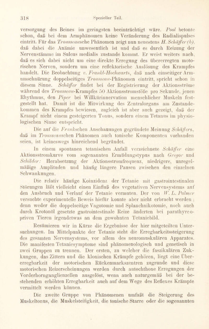 Versorgung des Beines im geringsten beeinträchtigt wäre. Pool betonte schon, daß bei dem Armphänomen keine Veränderung des Radialispulses eintritt. Für das Trousseausehe Phänomen zeigt nun neuestens H. Schäffer (b), daß dabei die Anämie unwesentlich ist und daß es durch Reizung der Nervenstäinine im Sulcus medialis zustande kommt. Er weist weiters nach, daß es sich dabei nicht um eine direkte Erregung des übererregten moto¬ rischen Nerven, sondern um eine reflektorische Auslösung des Krampfes handelt. Die Beobachtung v. Frankl-Ho chwarts, daß nach einseitiger Arm¬ umschnürung doppelseitiges Trousseau-Phänomen eintritt, spricht schon in diesem Sinne. Schäffer findet bei der Registrierung der Aktionsströme während des Trousseaw-Krampfes 50 Aktionsstromstöße pro Sekunde, jenen Rhythmus, den Piper bei Willkürinnervation menschlicher Muskeln fest- gestellt hat. Damit ist die Mitwirkung des Zentralorgans am Zustande¬ kommen des Krampfes bewiesen, zugleich ist aber auch gezeigt, daß der Krampf nicht einem gesteigerten Tonus, sondern einem Tetanus im physio¬ logischen Sinne entspricht. Die auf die Franhschen Anschauungen gegründete Meinung Schaffers, daß im Trousseauschm Phänomen auch tonische Komponenten vorhanden seien, ist keineswegs hinreichend begründet. In einem spontanen tetanischen Anfall verzeichnete Schäffer eine Aktionsstromkurve vom sogenannten Ermüdungstypus nach Gregor und Schilder: Herabsetzung der Aktionsstromfrequenz, niedrigere, unregel¬ mäßige Amplituden und häufig längere Pausen zwischen den einzelnen Schwankungen. Die relativ häufige Koinzidenz der Tetanie mit gastrointestinalen Störungen läßt vielleicht einen Einfluß des vegetativen Nervensystems auf den Ausbruch und Verlauf der Tetanie vermuten. Der von W. L. Palmer versuchte experimentelle Beweis hiefür konnte aber nicht erbracht werden ; denn weder die doppelseitige Vagotomie und Splanchnikotomie, noch auch durch Krotonöl gesetzte gastrointestinale Reize änderten bei parathyreo- priven Tieren irgendetwas an dem gewohnten Tetaniebild. Resümieren wir in Kürze die Ergebnisse der hier mitgeteilten Unter¬ suchungen. Im Mittelpunkte der Tetanie steht die Erregbarkeitssteigerung des gesamten Nervensystems, vor allem des neuromuskulären Apparates. Die manifesten Tetaniesymptome sind phänomenologisch und genetisch in zwei Gruppen zu trennen. Der ersten, zu welcher die faszikulären Zuk- kungen, das Zittern und die klonischen Krämpfe gehören, liegt eine Über¬ erregbarkeit der motorischen Rückenmarkszentren zugrunde und diese motorischen Reizerscheinungen werden durch autochthone Erregungen der Vorderhornganglienzellen ausgelöst, wenn auch naturgemäß bei der be¬ stehenden erhöhten Erregbarkeit auch auf dem Wege des Reflexes Krämpfe vermittelt werden können. Die zweite Gruppe von Phänomenen umfaßt die Steigerung des Muskeltonus, die Muskelsteifigkeit, die tonische Starre oder die sogenannten