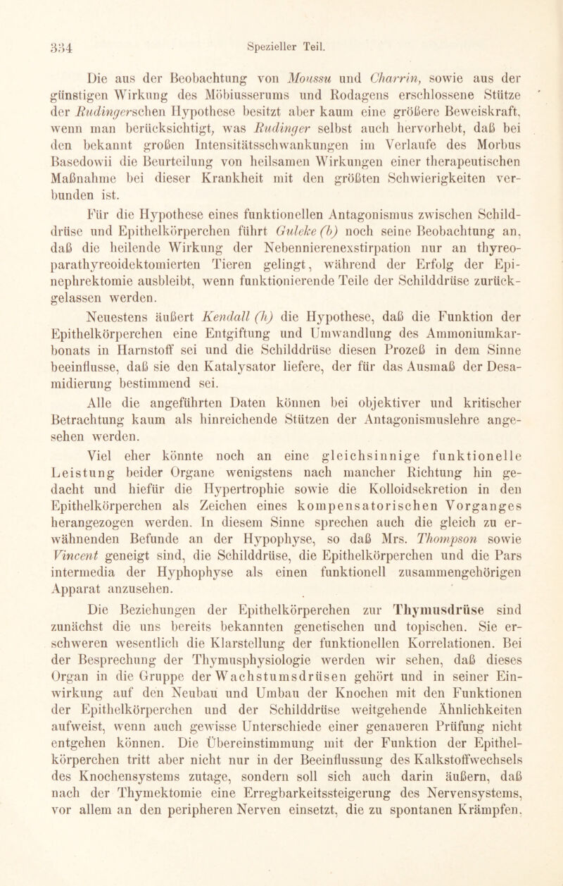 Die ans der Beobachtung von Moussu und Charrin, sowie aus der günstigen Wirkung des Möbiusserums und Rodagens erschlossene Stütze der Buding ersehen Hypothese besitzt aber kaum eine größere Beweiskraft, wenn man berücksichtigt; was Budinger selbst auch hervorhebt, daß bei den bekannt großen Intensitätsschwankungen im Verlaufe des Morbus Basedowii die Beurteilung von heilsamen Wirkungen einer therapeutischen Maßnahme bei dieser Krankheit mit den größten Schwierigkeiten ver¬ bunden ist. Für die Hypothese eines funktionellen Antagonismus zwischen Schild¬ drüse und Epithelkörperchen führt Guleke (b) noch seine Beobachtung an, daß die heilende Wirkung der Nebennierenexstirpation nur an thyreo- parathyreoidektomierten Tieren gelingt, während der Erfolg der Epi¬ nephrektomie ausbleibt, wenn funktionierende Teile der Schilddrüse zurück¬ gelassen werden. Neuestens äußert Kendall (h) die Hypothese, daß die Funktion der Epithelkörperchen eine Entgiftung und Umwandlung des Ammoniumkar¬ bonats in Harnstoff sei und die Schilddrüse diesen Prozeß in dem Sinne beeinflusse, daß sie den Katalysator liefere, der für das Ausmaß der Desa¬ midierung bestimmend sei. Alle die angeführten Daten können bei objektiver und kritischer Betrachtung kaum als hinreichende Stützen der Antagonismuslehre ange¬ sehen werden. Viel eher könnte noch an eine gleichsinnige funktionelle Leistung beider Organe wenigstens nach mancher Richtung hin ge¬ dacht und hiefür die Hypertrophie sowie die Kolloidsekretion in den Epithelkörperchen als Zeichen eines kompensatorischen Vorganges herangezogen werden. In diesem Sinne sprechen auch die gleich zu er¬ wähnenden Befunde an der Hypophyse, so daß Mrs. Thompson sowie Vincent geneigt sind, die Schilddrüse, die Epithelkörperchen und die Pars intermedia der Hyphophyse als einen funktionell zusammengehörigen Apparat anzusehen. Die Beziehungen der Epithelkörperchen zur Thymusdrüse sind zunächst die uns bereits bekannten genetischen und topischen. Sie er¬ schweren wesentlich die Klarstellung der funktionellen Korrelationen. Bei der Besprechung der Thymusphysiologie werden wir sehen, daß dieses Organ in die Gruppe der Wachstumsdrüsen gehört und in seiner Ein¬ wirkung auf den Neubau und Umbau der Knochen mit den Funktionen der Epithelkörperchen uud der Schilddrüse weitgehende Ähnlichkeiten aufweist, wenn auch gewisse Unterschiede einer genaueren Prüfung nicht entgehen können. Die Übereinstimmung mit der Funktion der Epithel¬ körperchen tritt aber nicht nur in der Beeinflussung des Kalkstoffwechsels des Knochensystems zutage, sondern soll sich auch darin äußern, daß nach der Thymektomie eine Erregbarkeitssteigerung des Nervensystems, vor allem an den peripheren Nerven einsetzt, die zu spontanen Krämpfen.