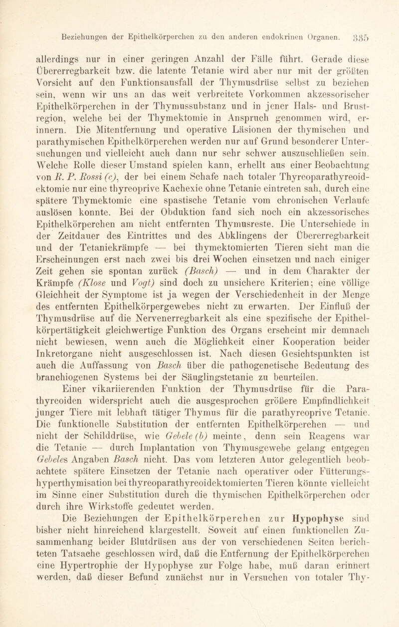 allerdings nur in einer geringen Anzahl der Fälle führt. Gerade diese Übererregbarkeit bzw. die latente Tetanie wird aber nur mit der größten Vorsicht auf den Funktionsausfall der Thymusdrüse selbst zu beziehen sein, wenn wir uns an das weit verbreitete Vorkommen akzessorischer Epithelkörperchen in der Thymussubstanz und in jener Hals- und Brust¬ region, welche bei der Thymektomie in Anspruch genommen wird, er¬ innern. Die Mitentfernung und operative Läsionen der thymischen und parathymischen Epithelkörperchen werden nur auf Grund besonderer Unter¬ suchungen und vielleicht auch dann nur sehr schwer auszuschließen sein. Welche Rolle dieser Umstand spielen kann, erhellt aus einer Beobachtung von R. P. Rossi (c), der bei einem Schafe nach totaler Thyreoparathyreoid- ektomie nur eine thyreoprive Kachexie ohne Tetanie eintreten sah, durch eine spätere Thymektomie eine spastische Tetanie vom chronischen Verlaufe auslösen konnte. Bei der Obduktion fand sich noch ein akzessorisches Epithelkörperchen am nicht entfernten Thymusreste. Die Unterschiede in der Zeitdauer des Eintrittes und des Abklingens der Übererregbarkeit und der Tetaniekrämpfe — bei thymektomierten Tieren sieht man die Erscheinungen erst nach zwei bis drei Wochen einsetzen und nach einiger Zeit gehen sie spontan zurück (Basch) — und in dem Charakter der Krämpfe (Klose und Vogt) sind doch zu unsichere Kriterien; eine völlige Gleichheit der Symptome ist ja wegen der Verschiedenheit in der Menge des entfernten Epithelkörpergewebes nicht zu erwarten. Der Einfluß der Thymusdrüse auf die Nervenerregbarkeit als eine spezifische der Epithel¬ körpertätigkeit gleichwertige Funktion des Organs erscheint mir demnach nicht bewiesen, wenn auch die Möglichkeit einer Kooperation beider Inkretorgane nicht ausgeschlossen ist. Nach diesen Gesichtspunkten ist auch die Auffassung von Basch über die pathogenetische Bedeutung des branchiogenen Systems bei der Säuglingstetanie zu beurteilen. Einer vikariierenden Funktion der Thymusdrüse für die Para- thyreoiden widerspricht auch die ausgesprochen größere Empfindlichkeit junger Tiere mit lebhaft tätiger Thymus für die parathyreoprive Tetanie. Die funktionelle Substitution der entfernten Epithelkörperchen — und nicht der Schilddrüse, wie Gebele (b) meinte, denn sein Reagens war die Tetanie — durch Implantation von Thymusgewebe gelang entgegen Gebetes Angaben Basch nicht. Das vom letzteren Autor gelegentlich beob¬ achtete spätere Einsetzen der Tetanie nach operativer oder Fütterungs- hyperthymisation bei thyreoparathyreoidektomierten Tieren könnte vielleicht im Sinne einer Substitution durch die thymischen Epithelkörperchen oder durch ihre Wirkstoffe gedeutet werden. Die Beziehungen der Epithelkörperchen zur Hypophyse sind bisher nicht hinreichend klargestellt. Soweit auf einen funktionellen Zu¬ sammenhang beider Blutdrüsen aus der von verschiedenen Seiten berich¬ teten Tatsache geschlossen wird, daß die Entfernung der Epithelkörperchen eine Hypertrophie der Hypophyse zur Folge habe, muß daran erinnert werden, daß dieser Befund zunächst nur in Versuchen von totaler Thy-