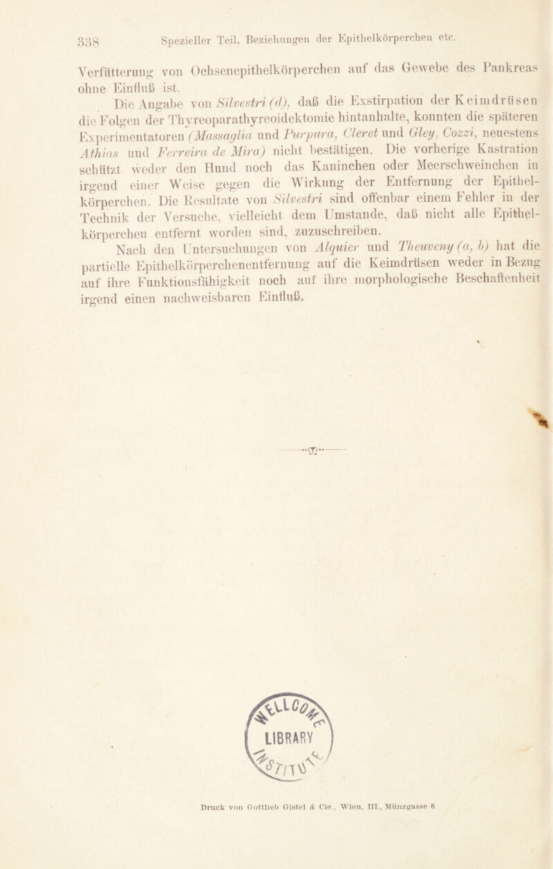 Spezieller Teil. Beziehungen der Epithelkörperchen etc. Verfütterung von Ochsenepithelkörperchen auf das Gewebe des 1 änkreas ohne Einfluß ist. Die Angabe von Silvestri (d), daß die Exstirpation der Keimdrüsen die Folgen der Thyreoparathyreoidektomie hintanhalte, konnten die späteren Experimentatoren (Massaglia und Purpura, Gieret und Gley, Cozzi, neuestens Äthias und Ferreira de Mira) nicht bestätigen. Die vorherige Kastration schützt weder den Hund noch das Kaninchen oder Meerschweinchen in irgend einer Weise gegen die Wirkung der Entfernung der Epithel¬ körperchen. Die Resultate von Silvestri sind offenbar einem Fehler in der Technik der Versuche, vielleicht dem Umstande, daß nicht alle Epithel¬ körperchen entfernt worden sind, zuzuschreiben. Nach den Untersuchungen von Alquier und Theuveny (a, b) hat die partielle Epithelkörperchenentfernung auf die Keimdrüsen weder in Bezug auf ihre Funktionsfähigkeit noch auf ihre morphologische Beschaffenheit irgend einen nachweisbaren Einfluß. % Druck von Gottlieb Gistel & Cie., Wien, III., Münzgasse 6“