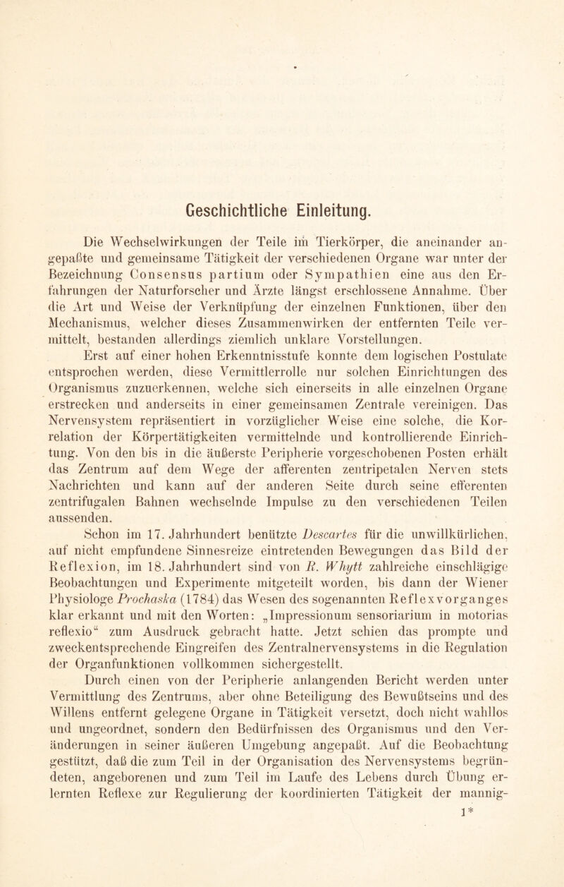 Geschichtliche Einleitung. Die Wechselwirkungen der Teile im Tierkörper, die aneinander an¬ gepaßte und gemeinsame Tätigkeit der verschiedenen Organe war unter der Bezeichnung Consensus partium oder Sympathien eine aus den Er¬ fahrungen der Naturforscher und Ärzte längst erschlossene Annahme. Über die Art und Weise der Verknüpfung der einzelnen Funktionen, über den Mechanismus, welcher dieses Zusammenwirken der entfernten Teile ver¬ mittelt, bestanden allerdings ziemlich unklare Vorstellungen. Erst auf einer hohen Erkenntnisstufe konnte dem logischen Postulate entsprochen werden, diese Vermittlerrolle nur solchen Einrichtungen des Organismus zuzuerkennen, welche sich einerseits in alle einzelnen Organe erstrecken und anderseits in einer gemeinsamen Zentrale vereinigen. Das Nervensystem repräsentiert in vorzüglicher Weise eine solche, die Kor¬ relation der Körpertätigkeiten vermittelnde und kontrollierende Einrich¬ tung. Von den bis in die äußerste Peripherie vorgeschobenen Posten erhält das Zentrum auf dem Wege der afferenten zentripetalen Nerven stets Nachrichten und kann auf der anderen Seite durch seine efferenten zentrifugalen Bahnen wechselnde Impulse zu den verschiedenen Teilen aussenden. Schon im 17. Jahrhundert benützte Descartes für die unwillkürlichen, auf nicht empfundene Sinnesreize eintretenden Bewegungen das Bild der Reflexion, im 18. Jahrhundert sind von R. Whytt zahlreiche einschlägige Beobachtungen und Experimente mitgeteilt worden, bis dann der Wiener Physiologe Prochaska (1784) das Wesen des sogenannten Reflex Vorganges klar erkannt und mit den Worten: „Impressionum sensoriarium in motorias reflexio“ zum Ausdruck gebracht hatte. Jetzt schien das prompte und zweckentsprechende Eingreifen des Zentralnervensystems in die Regulation der Organfunktionen vollkommen sichergestellt. Durch einen von der Peripherie anlangenden Bericht werden unter Vermittlung des Zentrums, aber ohne Beteiligung des Bewußtseins und des Willens entfernt gelegene Organe in Tätigkeit versetzt, doch nicht wahllos und ungeordnet, sondern den Bedürfnissen des Organismus und den Ver¬ änderungen in seiner äußeren Umgebung angepaßt. Auf die Beobachtung gestützt, daß die zum Teil in der Organisation des Nervensystems begrün¬ deten, angeborenen und zum Teil im Laufe des Lebens durch Übung er¬ lernten Reflexe zur Regulierung der koordinierten Tätigkeit der mannig- 1*